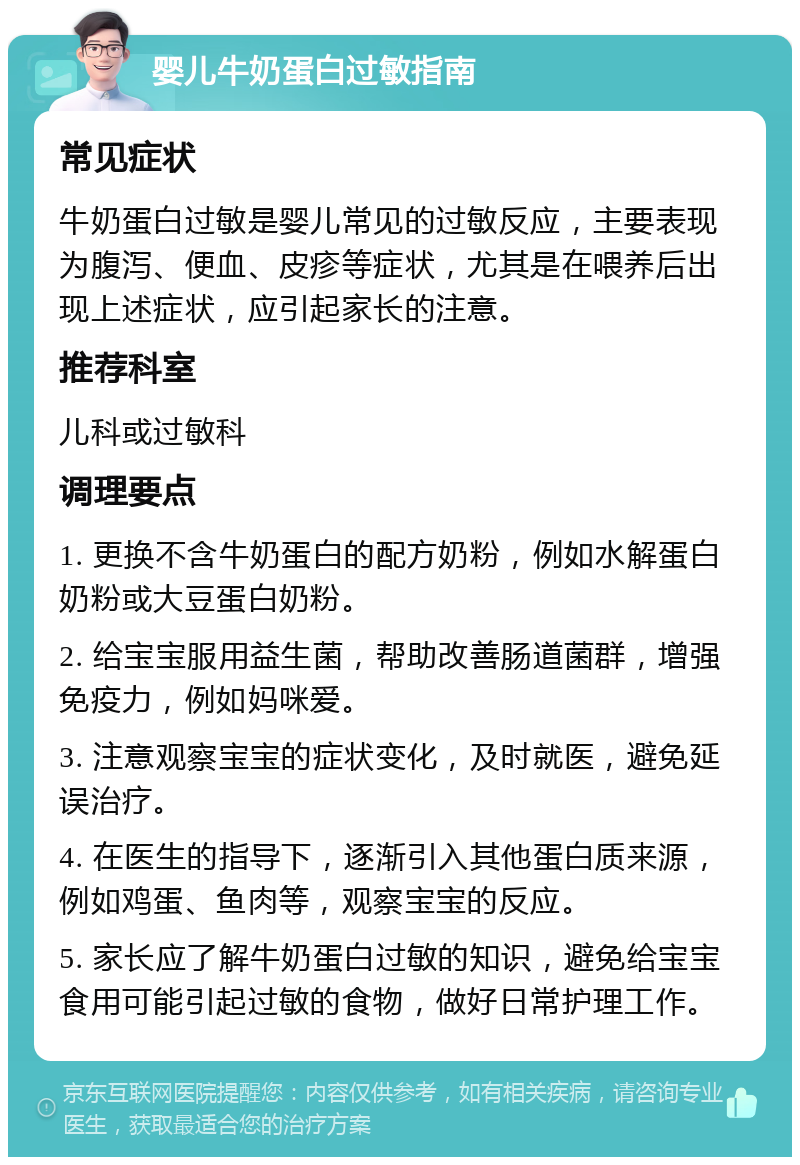 婴儿牛奶蛋白过敏指南 常见症状 牛奶蛋白过敏是婴儿常见的过敏反应，主要表现为腹泻、便血、皮疹等症状，尤其是在喂养后出现上述症状，应引起家长的注意。 推荐科室 儿科或过敏科 调理要点 1. 更换不含牛奶蛋白的配方奶粉，例如水解蛋白奶粉或大豆蛋白奶粉。 2. 给宝宝服用益生菌，帮助改善肠道菌群，增强免疫力，例如妈咪爱。 3. 注意观察宝宝的症状变化，及时就医，避免延误治疗。 4. 在医生的指导下，逐渐引入其他蛋白质来源，例如鸡蛋、鱼肉等，观察宝宝的反应。 5. 家长应了解牛奶蛋白过敏的知识，避免给宝宝食用可能引起过敏的食物，做好日常护理工作。