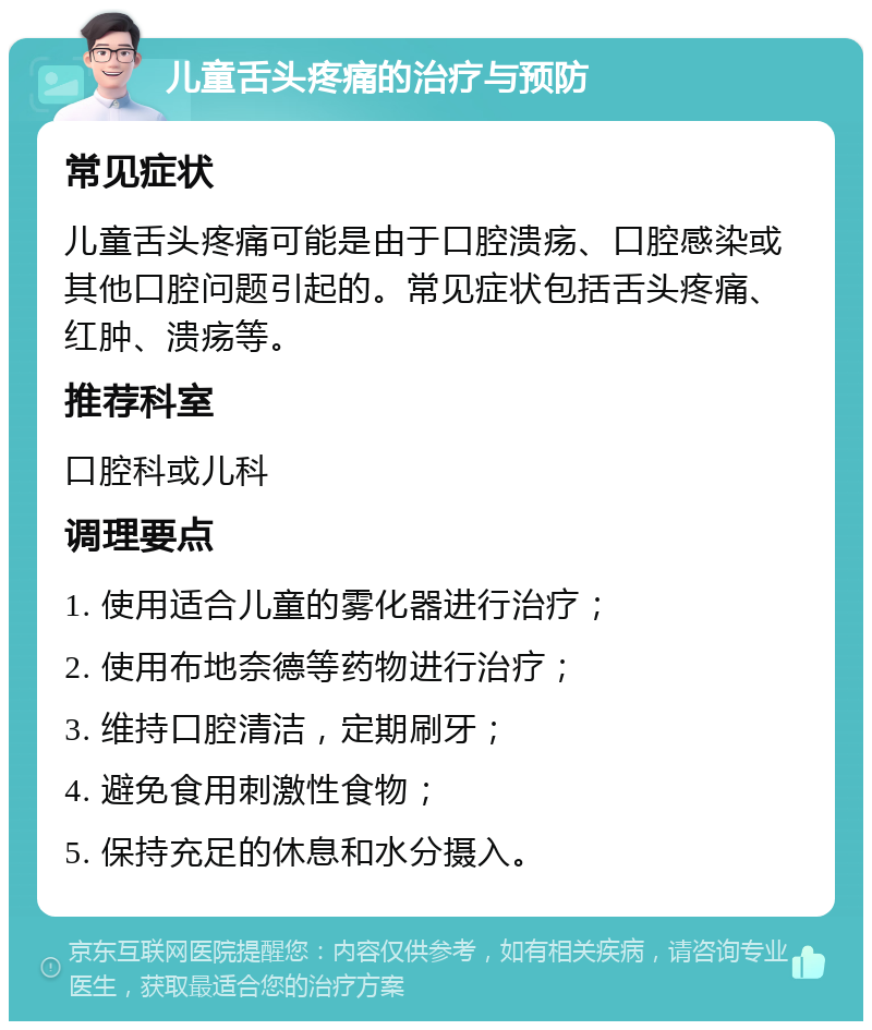 儿童舌头疼痛的治疗与预防 常见症状 儿童舌头疼痛可能是由于口腔溃疡、口腔感染或其他口腔问题引起的。常见症状包括舌头疼痛、红肿、溃疡等。 推荐科室 口腔科或儿科 调理要点 1. 使用适合儿童的雾化器进行治疗； 2. 使用布地奈德等药物进行治疗； 3. 维持口腔清洁，定期刷牙； 4. 避免食用刺激性食物； 5. 保持充足的休息和水分摄入。