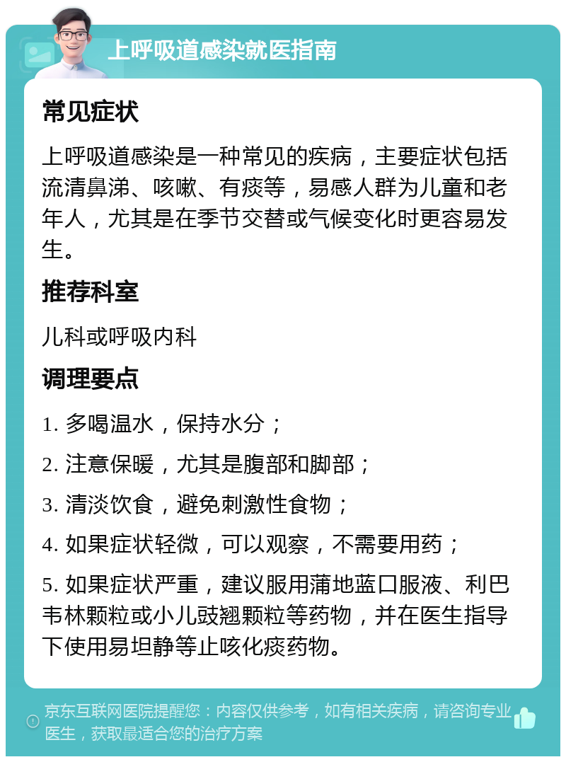 上呼吸道感染就医指南 常见症状 上呼吸道感染是一种常见的疾病，主要症状包括流清鼻涕、咳嗽、有痰等，易感人群为儿童和老年人，尤其是在季节交替或气候变化时更容易发生。 推荐科室 儿科或呼吸内科 调理要点 1. 多喝温水，保持水分； 2. 注意保暖，尤其是腹部和脚部； 3. 清淡饮食，避免刺激性食物； 4. 如果症状轻微，可以观察，不需要用药； 5. 如果症状严重，建议服用蒲地蓝口服液、利巴韦林颗粒或小儿豉翘颗粒等药物，并在医生指导下使用易坦静等止咳化痰药物。