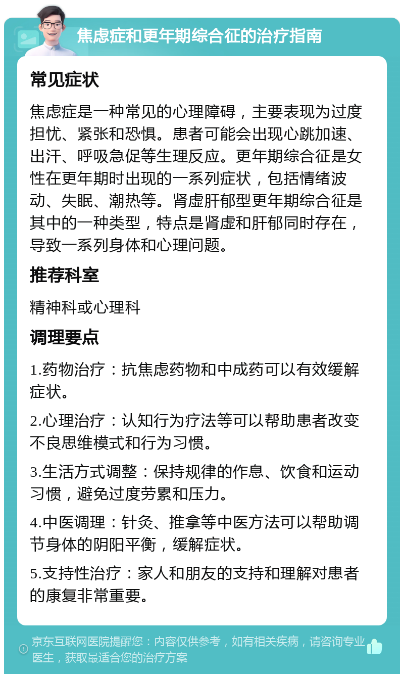 焦虑症和更年期综合征的治疗指南 常见症状 焦虑症是一种常见的心理障碍，主要表现为过度担忧、紧张和恐惧。患者可能会出现心跳加速、出汗、呼吸急促等生理反应。更年期综合征是女性在更年期时出现的一系列症状，包括情绪波动、失眠、潮热等。肾虚肝郁型更年期综合征是其中的一种类型，特点是肾虚和肝郁同时存在，导致一系列身体和心理问题。 推荐科室 精神科或心理科 调理要点 1.药物治疗：抗焦虑药物和中成药可以有效缓解症状。 2.心理治疗：认知行为疗法等可以帮助患者改变不良思维模式和行为习惯。 3.生活方式调整：保持规律的作息、饮食和运动习惯，避免过度劳累和压力。 4.中医调理：针灸、推拿等中医方法可以帮助调节身体的阴阳平衡，缓解症状。 5.支持性治疗：家人和朋友的支持和理解对患者的康复非常重要。