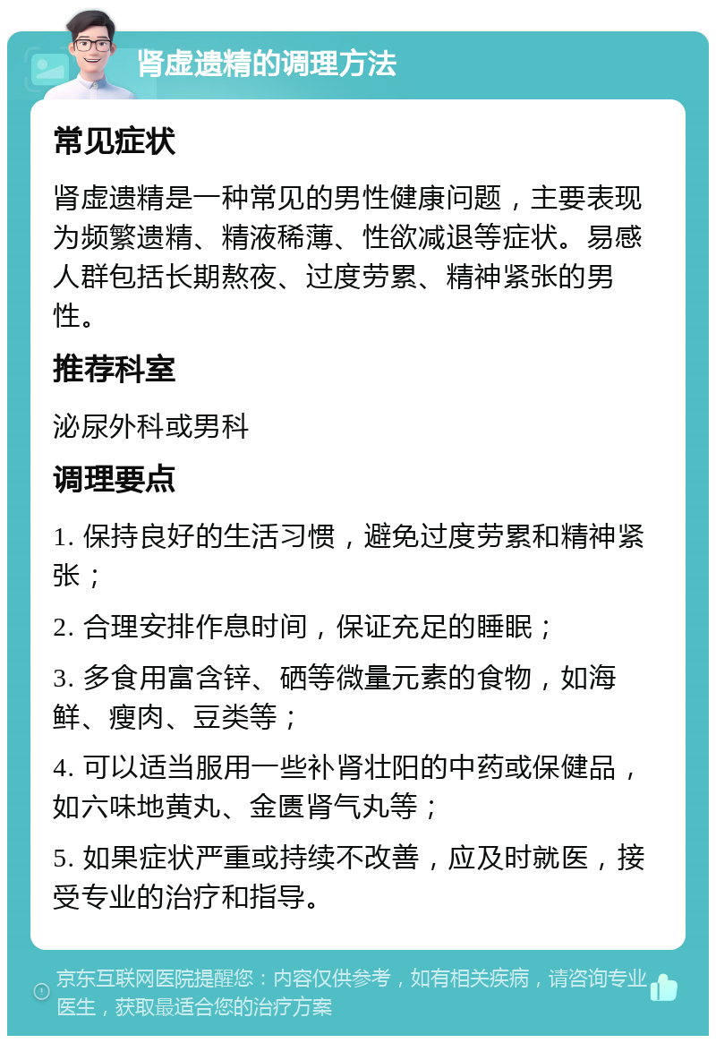 肾虚遗精的调理方法 常见症状 肾虚遗精是一种常见的男性健康问题，主要表现为频繁遗精、精液稀薄、性欲减退等症状。易感人群包括长期熬夜、过度劳累、精神紧张的男性。 推荐科室 泌尿外科或男科 调理要点 1. 保持良好的生活习惯，避免过度劳累和精神紧张； 2. 合理安排作息时间，保证充足的睡眠； 3. 多食用富含锌、硒等微量元素的食物，如海鲜、瘦肉、豆类等； 4. 可以适当服用一些补肾壮阳的中药或保健品，如六味地黄丸、金匮肾气丸等； 5. 如果症状严重或持续不改善，应及时就医，接受专业的治疗和指导。