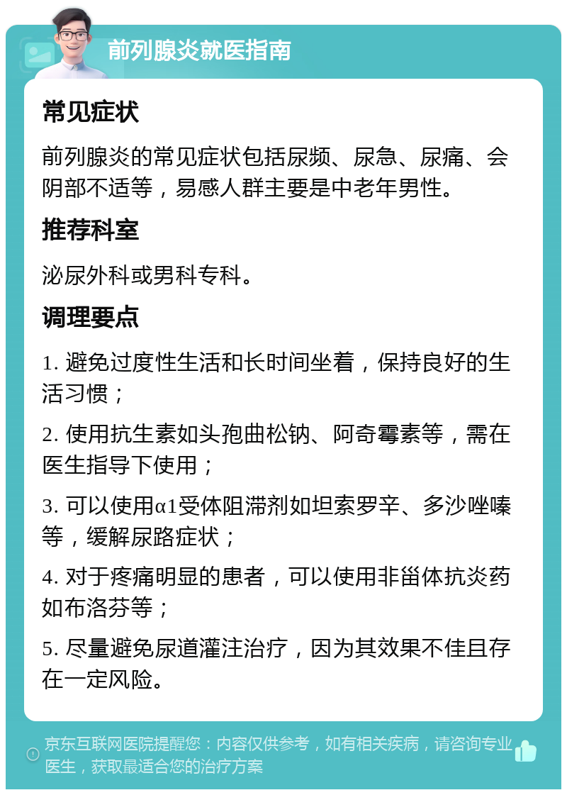 前列腺炎就医指南 常见症状 前列腺炎的常见症状包括尿频、尿急、尿痛、会阴部不适等，易感人群主要是中老年男性。 推荐科室 泌尿外科或男科专科。 调理要点 1. 避免过度性生活和长时间坐着，保持良好的生活习惯； 2. 使用抗生素如头孢曲松钠、阿奇霉素等，需在医生指导下使用； 3. 可以使用α1受体阻滞剂如坦索罗辛、多沙唑嗪等，缓解尿路症状； 4. 对于疼痛明显的患者，可以使用非甾体抗炎药如布洛芬等； 5. 尽量避免尿道灌注治疗，因为其效果不佳且存在一定风险。