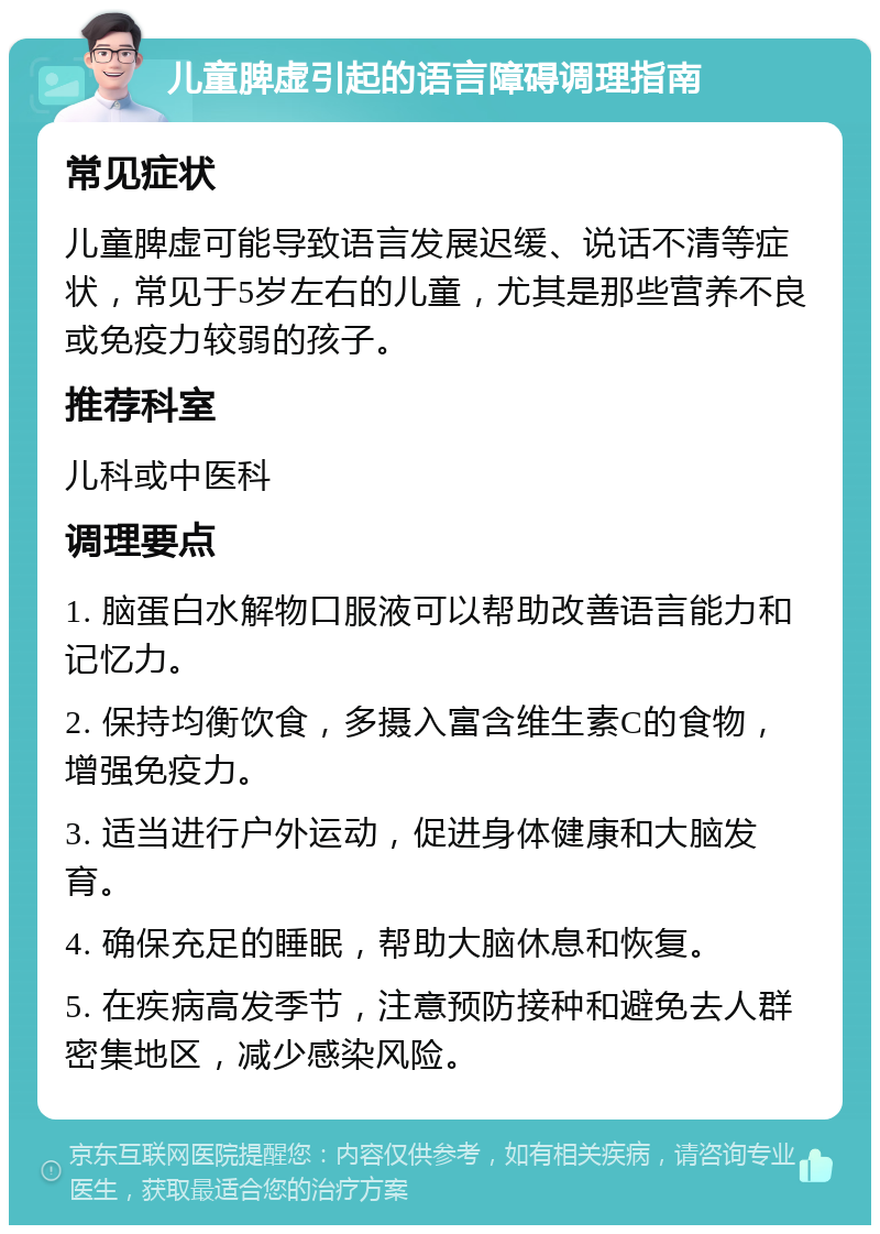 儿童脾虚引起的语言障碍调理指南 常见症状 儿童脾虚可能导致语言发展迟缓、说话不清等症状，常见于5岁左右的儿童，尤其是那些营养不良或免疫力较弱的孩子。 推荐科室 儿科或中医科 调理要点 1. 脑蛋白水解物口服液可以帮助改善语言能力和记忆力。 2. 保持均衡饮食，多摄入富含维生素C的食物，增强免疫力。 3. 适当进行户外运动，促进身体健康和大脑发育。 4. 确保充足的睡眠，帮助大脑休息和恢复。 5. 在疾病高发季节，注意预防接种和避免去人群密集地区，减少感染风险。