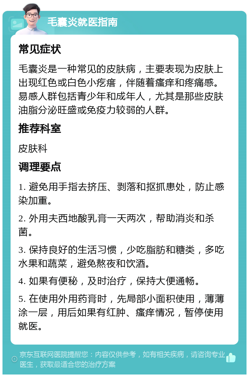 毛囊炎就医指南 常见症状 毛囊炎是一种常见的皮肤病，主要表现为皮肤上出现红色或白色小疙瘩，伴随着瘙痒和疼痛感。易感人群包括青少年和成年人，尤其是那些皮肤油脂分泌旺盛或免疫力较弱的人群。 推荐科室 皮肤科 调理要点 1. 避免用手指去挤压、剥落和抠抓患处，防止感染加重。 2. 外用夫西地酸乳膏一天两次，帮助消炎和杀菌。 3. 保持良好的生活习惯，少吃脂肪和糖类，多吃水果和蔬菜，避免熬夜和饮酒。 4. 如果有便秘，及时治疗，保持大便通畅。 5. 在使用外用药膏时，先局部小面积使用，薄薄涂一层，用后如果有红肿、瘙痒情况，暂停使用就医。