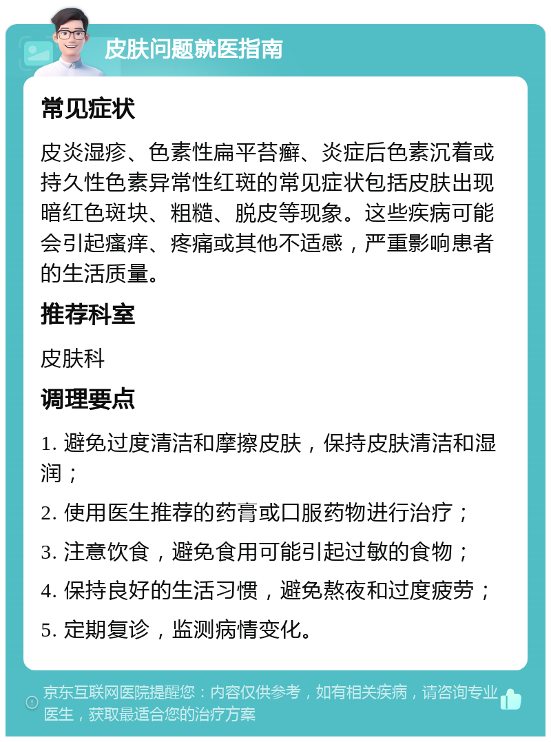 皮肤问题就医指南 常见症状 皮炎湿疹、色素性扁平苔癣、炎症后色素沉着或持久性色素异常性红斑的常见症状包括皮肤出现暗红色斑块、粗糙、脱皮等现象。这些疾病可能会引起瘙痒、疼痛或其他不适感，严重影响患者的生活质量。 推荐科室 皮肤科 调理要点 1. 避免过度清洁和摩擦皮肤，保持皮肤清洁和湿润； 2. 使用医生推荐的药膏或口服药物进行治疗； 3. 注意饮食，避免食用可能引起过敏的食物； 4. 保持良好的生活习惯，避免熬夜和过度疲劳； 5. 定期复诊，监测病情变化。