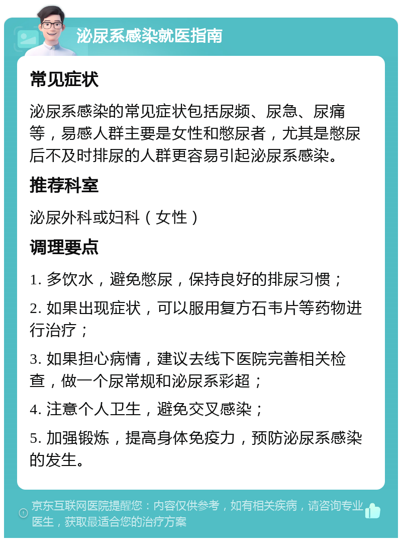 泌尿系感染就医指南 常见症状 泌尿系感染的常见症状包括尿频、尿急、尿痛等，易感人群主要是女性和憋尿者，尤其是憋尿后不及时排尿的人群更容易引起泌尿系感染。 推荐科室 泌尿外科或妇科（女性） 调理要点 1. 多饮水，避免憋尿，保持良好的排尿习惯； 2. 如果出现症状，可以服用复方石韦片等药物进行治疗； 3. 如果担心病情，建议去线下医院完善相关检查，做一个尿常规和泌尿系彩超； 4. 注意个人卫生，避免交叉感染； 5. 加强锻炼，提高身体免疫力，预防泌尿系感染的发生。