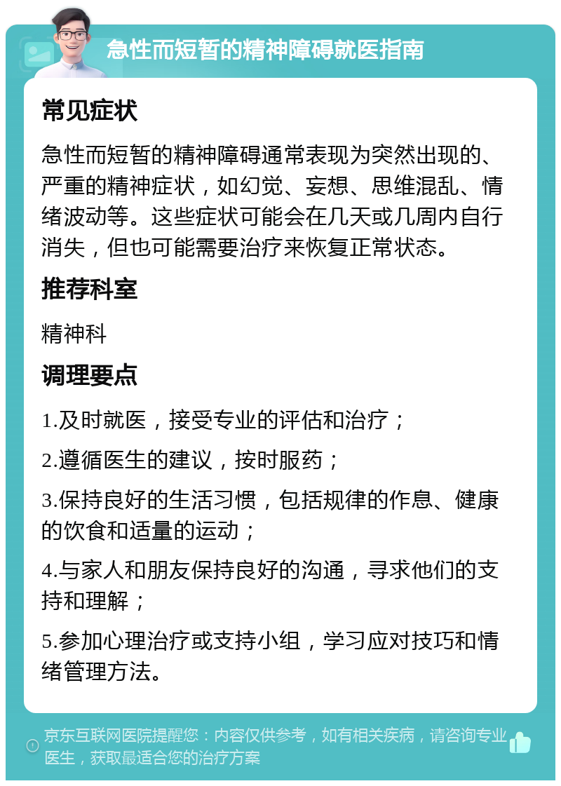 急性而短暂的精神障碍就医指南 常见症状 急性而短暂的精神障碍通常表现为突然出现的、严重的精神症状，如幻觉、妄想、思维混乱、情绪波动等。这些症状可能会在几天或几周内自行消失，但也可能需要治疗来恢复正常状态。 推荐科室 精神科 调理要点 1.及时就医，接受专业的评估和治疗； 2.遵循医生的建议，按时服药； 3.保持良好的生活习惯，包括规律的作息、健康的饮食和适量的运动； 4.与家人和朋友保持良好的沟通，寻求他们的支持和理解； 5.参加心理治疗或支持小组，学习应对技巧和情绪管理方法。