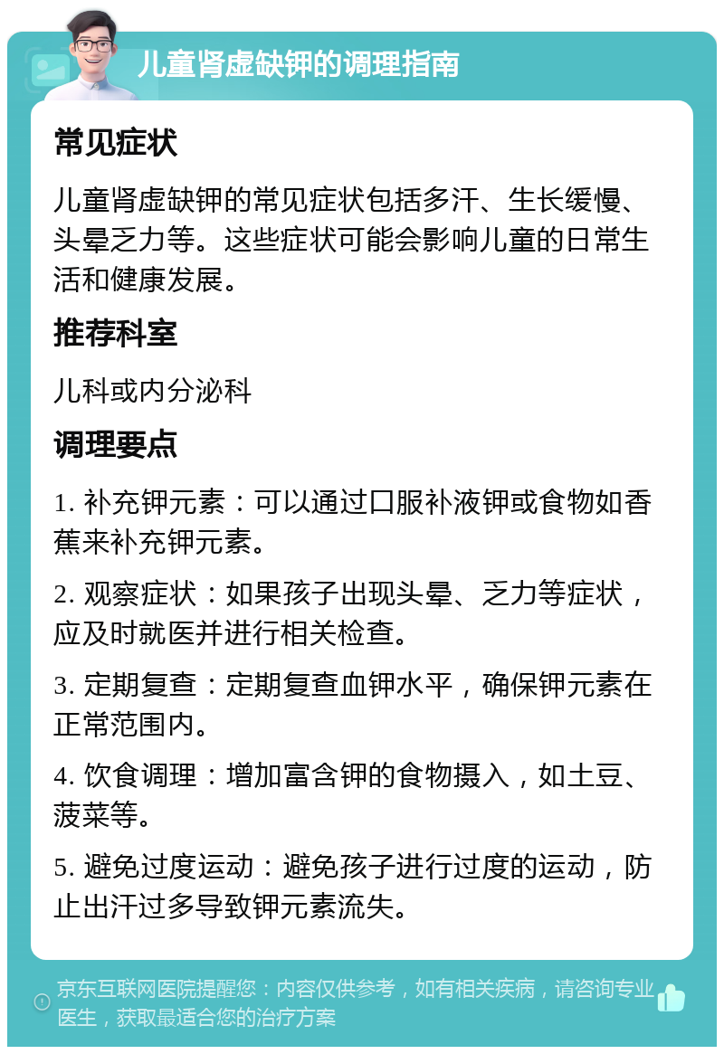 儿童肾虚缺钾的调理指南 常见症状 儿童肾虚缺钾的常见症状包括多汗、生长缓慢、头晕乏力等。这些症状可能会影响儿童的日常生活和健康发展。 推荐科室 儿科或内分泌科 调理要点 1. 补充钾元素：可以通过口服补液钾或食物如香蕉来补充钾元素。 2. 观察症状：如果孩子出现头晕、乏力等症状，应及时就医并进行相关检查。 3. 定期复查：定期复查血钾水平，确保钾元素在正常范围内。 4. 饮食调理：增加富含钾的食物摄入，如土豆、菠菜等。 5. 避免过度运动：避免孩子进行过度的运动，防止出汗过多导致钾元素流失。