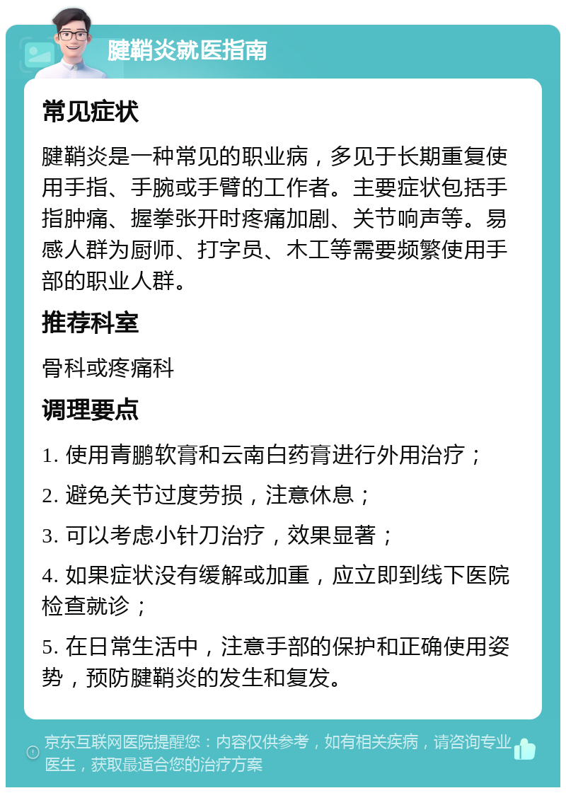 腱鞘炎就医指南 常见症状 腱鞘炎是一种常见的职业病，多见于长期重复使用手指、手腕或手臂的工作者。主要症状包括手指肿痛、握拳张开时疼痛加剧、关节响声等。易感人群为厨师、打字员、木工等需要频繁使用手部的职业人群。 推荐科室 骨科或疼痛科 调理要点 1. 使用青鹏软膏和云南白药膏进行外用治疗； 2. 避免关节过度劳损，注意休息； 3. 可以考虑小针刀治疗，效果显著； 4. 如果症状没有缓解或加重，应立即到线下医院检查就诊； 5. 在日常生活中，注意手部的保护和正确使用姿势，预防腱鞘炎的发生和复发。