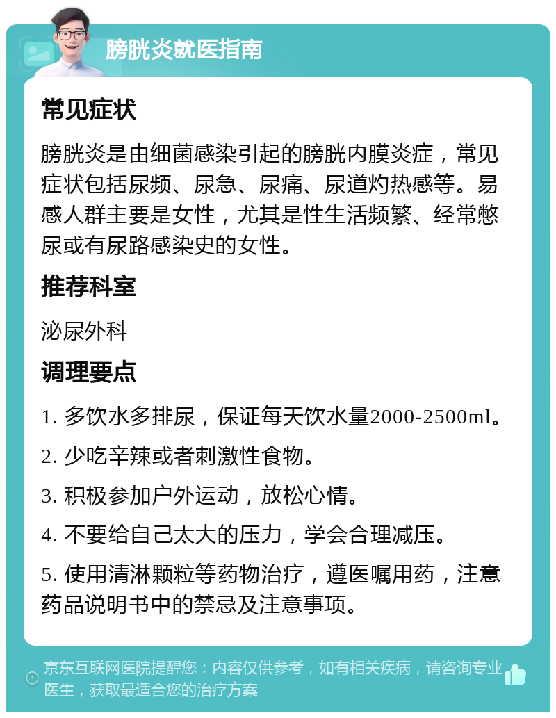 膀胱炎就医指南 常见症状 膀胱炎是由细菌感染引起的膀胱内膜炎症，常见症状包括尿频、尿急、尿痛、尿道灼热感等。易感人群主要是女性，尤其是性生活频繁、经常憋尿或有尿路感染史的女性。 推荐科室 泌尿外科 调理要点 1. 多饮水多排尿，保证每天饮水量2000-2500ml。 2. 少吃辛辣或者刺激性食物。 3. 积极参加户外运动，放松心情。 4. 不要给自己太大的压力，学会合理减压。 5. 使用清淋颗粒等药物治疗，遵医嘱用药，注意药品说明书中的禁忌及注意事项。