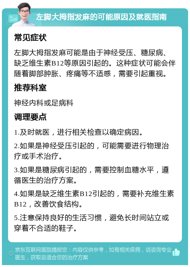 左脚大拇指发麻的可能原因及就医指南 常见症状 左脚大拇指发麻可能是由于神经受压、糖尿病、缺乏维生素B12等原因引起的。这种症状可能会伴随着脚部肿胀、疼痛等不适感，需要引起重视。 推荐科室 神经内科或足病科 调理要点 1.及时就医，进行相关检查以确定病因。 2.如果是神经受压引起的，可能需要进行物理治疗或手术治疗。 3.如果是糖尿病引起的，需要控制血糖水平，遵循医生的治疗方案。 4.如果是缺乏维生素B12引起的，需要补充维生素B12，改善饮食结构。 5.注意保持良好的生活习惯，避免长时间站立或穿着不合适的鞋子。