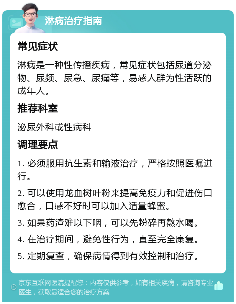 淋病治疗指南 常见症状 淋病是一种性传播疾病，常见症状包括尿道分泌物、尿频、尿急、尿痛等，易感人群为性活跃的成年人。 推荐科室 泌尿外科或性病科 调理要点 1. 必须服用抗生素和输液治疗，严格按照医嘱进行。 2. 可以使用龙血树叶粉来提高免疫力和促进伤口愈合，口感不好时可以加入适量蜂蜜。 3. 如果药渣难以下咽，可以先粉碎再熬水喝。 4. 在治疗期间，避免性行为，直至完全康复。 5. 定期复查，确保病情得到有效控制和治疗。