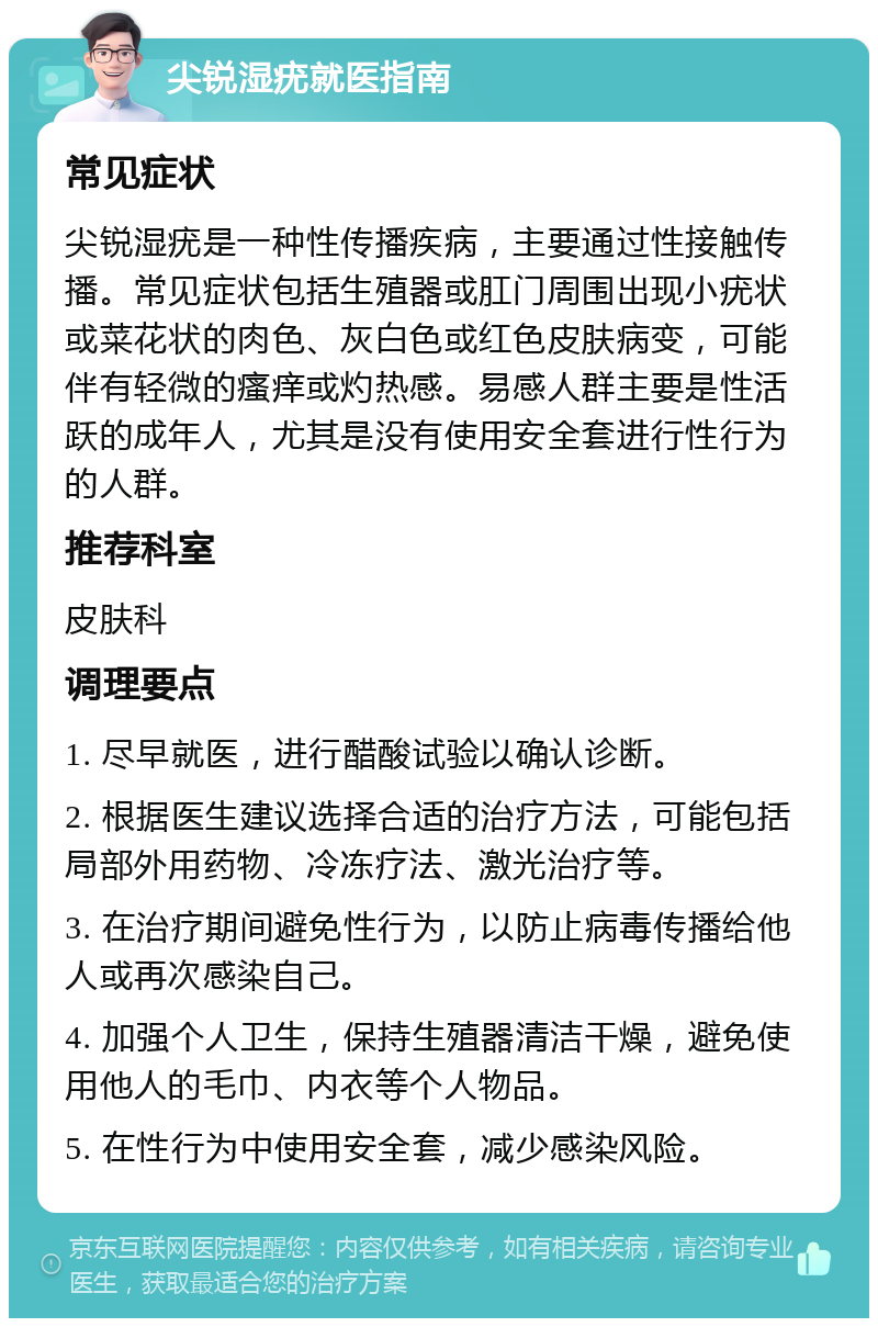 尖锐湿疣就医指南 常见症状 尖锐湿疣是一种性传播疾病，主要通过性接触传播。常见症状包括生殖器或肛门周围出现小疣状或菜花状的肉色、灰白色或红色皮肤病变，可能伴有轻微的瘙痒或灼热感。易感人群主要是性活跃的成年人，尤其是没有使用安全套进行性行为的人群。 推荐科室 皮肤科 调理要点 1. 尽早就医，进行醋酸试验以确认诊断。 2. 根据医生建议选择合适的治疗方法，可能包括局部外用药物、冷冻疗法、激光治疗等。 3. 在治疗期间避免性行为，以防止病毒传播给他人或再次感染自己。 4. 加强个人卫生，保持生殖器清洁干燥，避免使用他人的毛巾、内衣等个人物品。 5. 在性行为中使用安全套，减少感染风险。