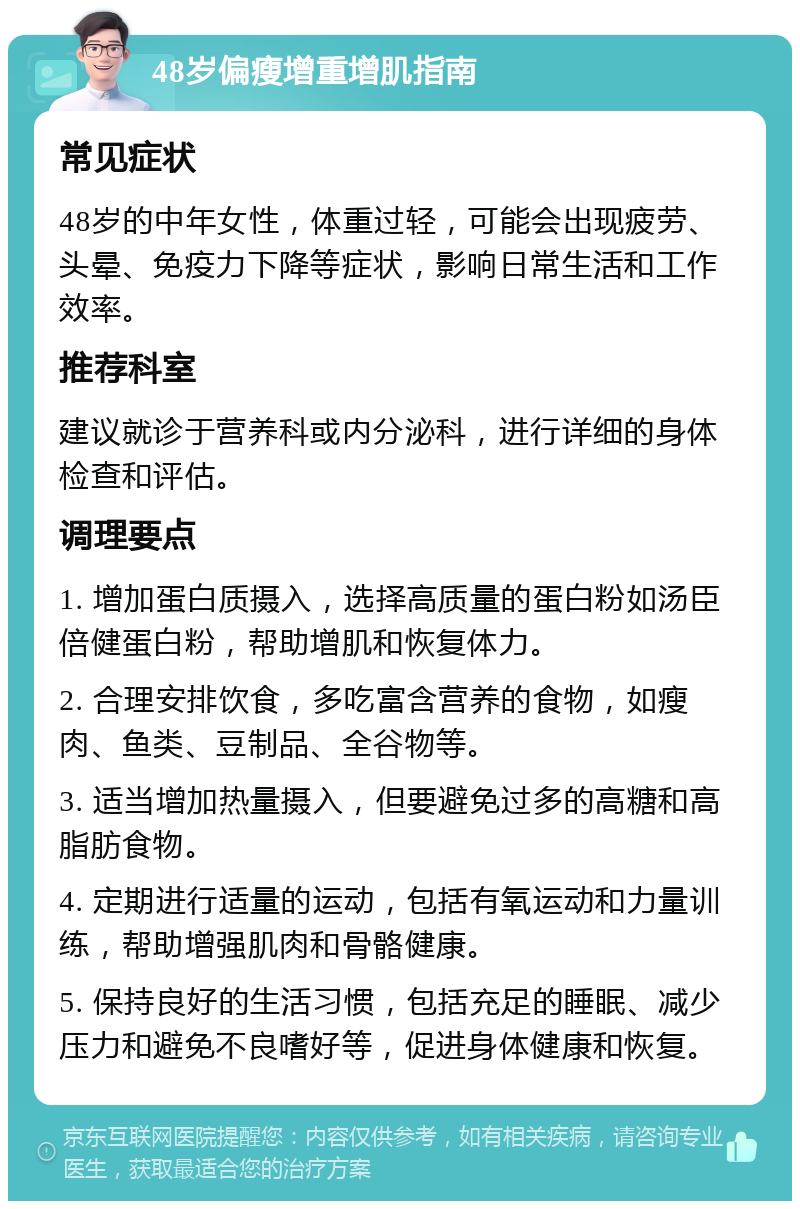 48岁偏瘦增重增肌指南 常见症状 48岁的中年女性，体重过轻，可能会出现疲劳、头晕、免疫力下降等症状，影响日常生活和工作效率。 推荐科室 建议就诊于营养科或内分泌科，进行详细的身体检查和评估。 调理要点 1. 增加蛋白质摄入，选择高质量的蛋白粉如汤臣倍健蛋白粉，帮助增肌和恢复体力。 2. 合理安排饮食，多吃富含营养的食物，如瘦肉、鱼类、豆制品、全谷物等。 3. 适当增加热量摄入，但要避免过多的高糖和高脂肪食物。 4. 定期进行适量的运动，包括有氧运动和力量训练，帮助增强肌肉和骨骼健康。 5. 保持良好的生活习惯，包括充足的睡眠、减少压力和避免不良嗜好等，促进身体健康和恢复。