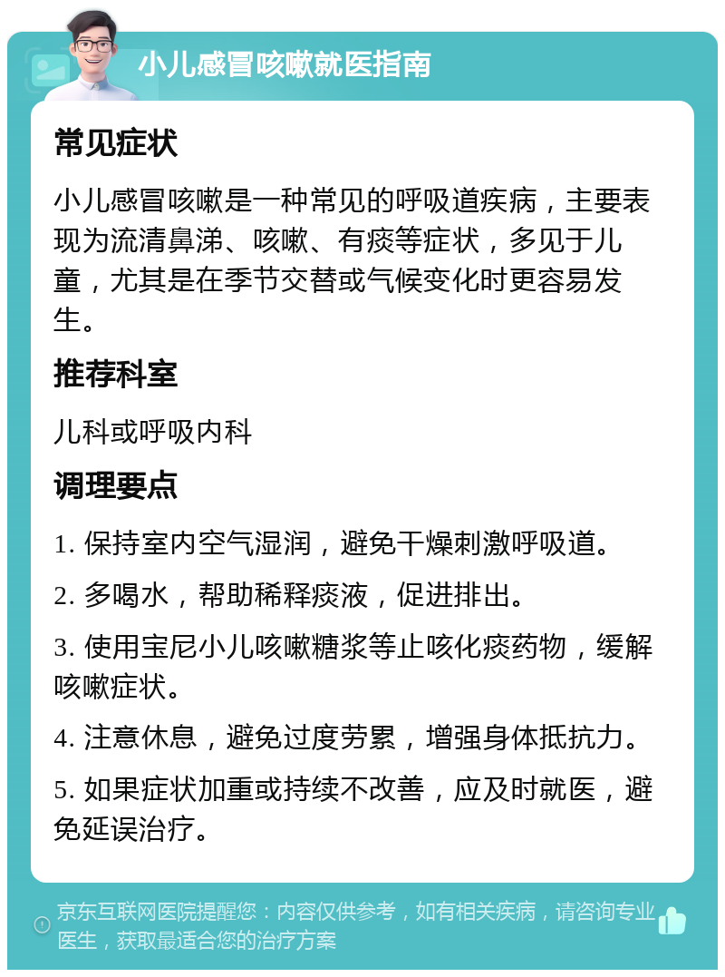 小儿感冒咳嗽就医指南 常见症状 小儿感冒咳嗽是一种常见的呼吸道疾病，主要表现为流清鼻涕、咳嗽、有痰等症状，多见于儿童，尤其是在季节交替或气候变化时更容易发生。 推荐科室 儿科或呼吸内科 调理要点 1. 保持室内空气湿润，避免干燥刺激呼吸道。 2. 多喝水，帮助稀释痰液，促进排出。 3. 使用宝尼小儿咳嗽糖浆等止咳化痰药物，缓解咳嗽症状。 4. 注意休息，避免过度劳累，增强身体抵抗力。 5. 如果症状加重或持续不改善，应及时就医，避免延误治疗。