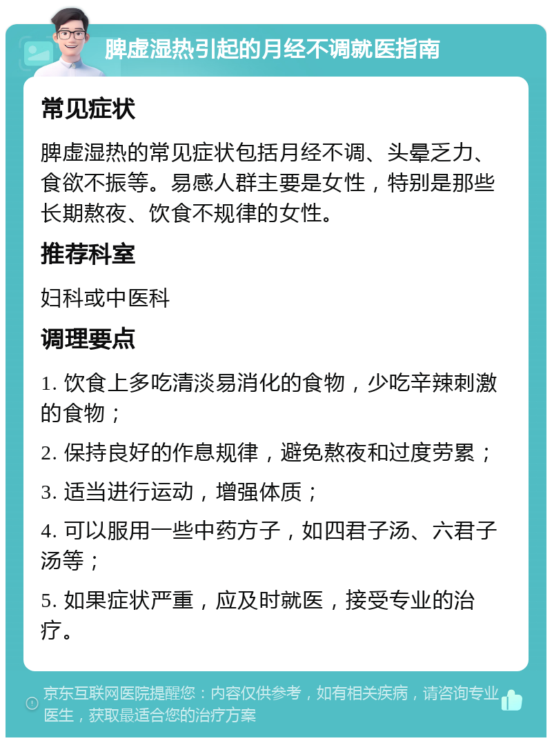 脾虚湿热引起的月经不调就医指南 常见症状 脾虚湿热的常见症状包括月经不调、头晕乏力、食欲不振等。易感人群主要是女性，特别是那些长期熬夜、饮食不规律的女性。 推荐科室 妇科或中医科 调理要点 1. 饮食上多吃清淡易消化的食物，少吃辛辣刺激的食物； 2. 保持良好的作息规律，避免熬夜和过度劳累； 3. 适当进行运动，增强体质； 4. 可以服用一些中药方子，如四君子汤、六君子汤等； 5. 如果症状严重，应及时就医，接受专业的治疗。