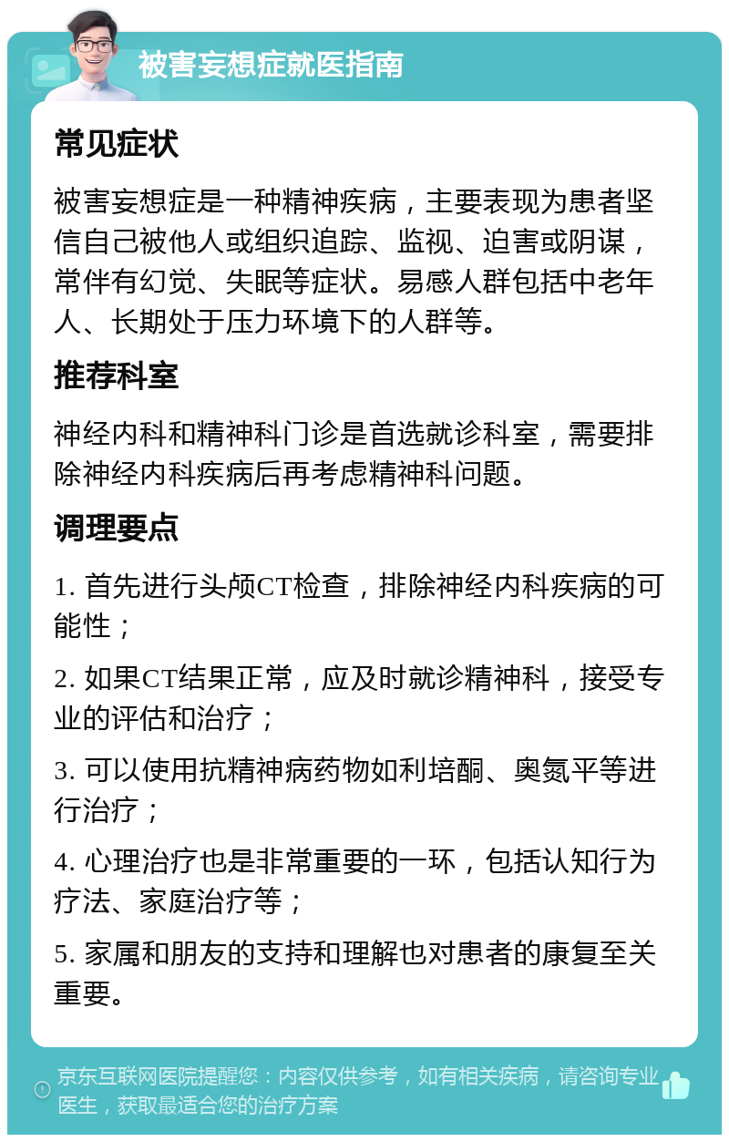 被害妄想症就医指南 常见症状 被害妄想症是一种精神疾病，主要表现为患者坚信自己被他人或组织追踪、监视、迫害或阴谋，常伴有幻觉、失眠等症状。易感人群包括中老年人、长期处于压力环境下的人群等。 推荐科室 神经内科和精神科门诊是首选就诊科室，需要排除神经内科疾病后再考虑精神科问题。 调理要点 1. 首先进行头颅CT检查，排除神经内科疾病的可能性； 2. 如果CT结果正常，应及时就诊精神科，接受专业的评估和治疗； 3. 可以使用抗精神病药物如利培酮、奥氮平等进行治疗； 4. 心理治疗也是非常重要的一环，包括认知行为疗法、家庭治疗等； 5. 家属和朋友的支持和理解也对患者的康复至关重要。