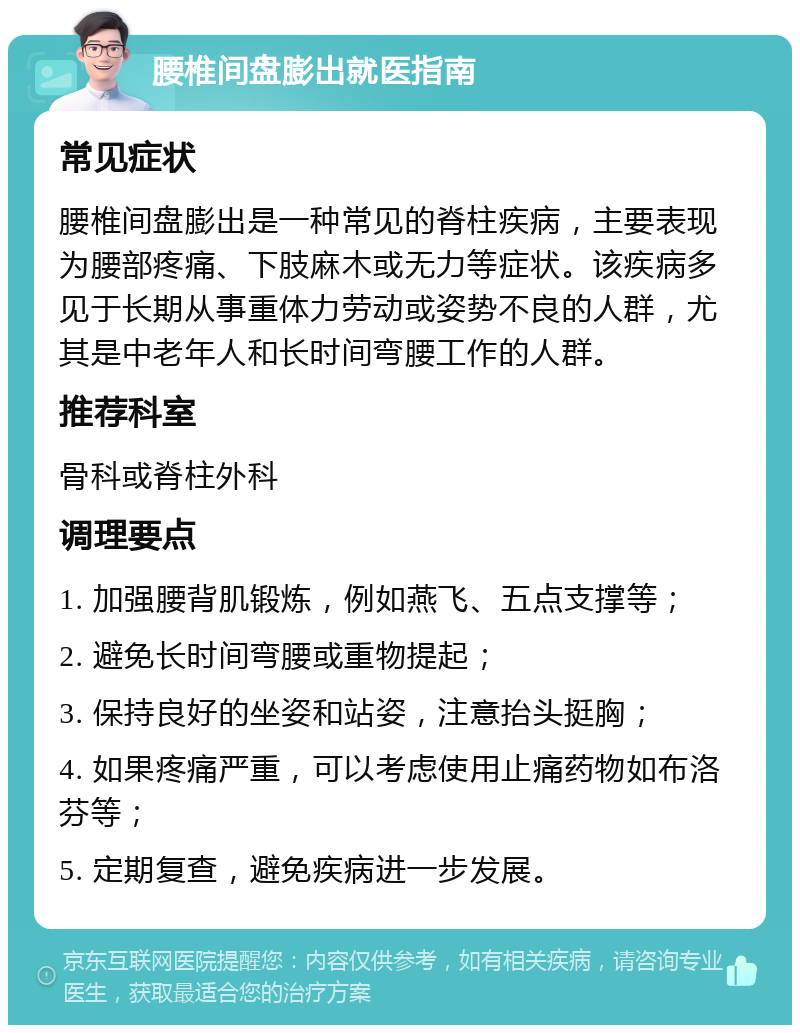 腰椎间盘膨出就医指南 常见症状 腰椎间盘膨出是一种常见的脊柱疾病，主要表现为腰部疼痛、下肢麻木或无力等症状。该疾病多见于长期从事重体力劳动或姿势不良的人群，尤其是中老年人和长时间弯腰工作的人群。 推荐科室 骨科或脊柱外科 调理要点 1. 加强腰背肌锻炼，例如燕飞、五点支撑等； 2. 避免长时间弯腰或重物提起； 3. 保持良好的坐姿和站姿，注意抬头挺胸； 4. 如果疼痛严重，可以考虑使用止痛药物如布洛芬等； 5. 定期复查，避免疾病进一步发展。