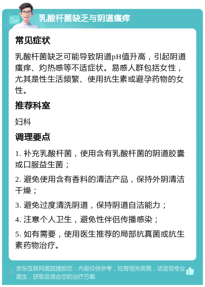 乳酸杆菌缺乏与阴道瘙痒 常见症状 乳酸杆菌缺乏可能导致阴道pH值升高，引起阴道瘙痒、灼热感等不适症状。易感人群包括女性，尤其是性生活频繁、使用抗生素或避孕药物的女性。 推荐科室 妇科 调理要点 1. 补充乳酸杆菌，使用含有乳酸杆菌的阴道胶囊或口服益生菌； 2. 避免使用含有香料的清洁产品，保持外阴清洁干燥； 3. 避免过度清洗阴道，保持阴道自洁能力； 4. 注意个人卫生，避免性伴侣传播感染； 5. 如有需要，使用医生推荐的局部抗真菌或抗生素药物治疗。