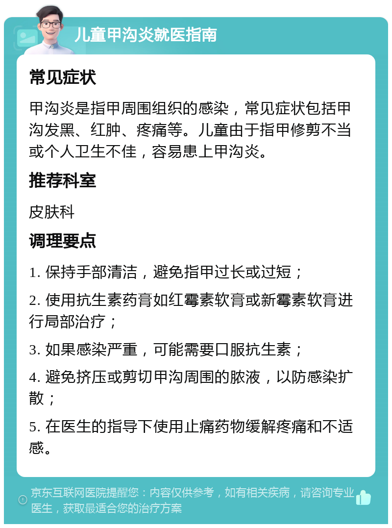 儿童甲沟炎就医指南 常见症状 甲沟炎是指甲周围组织的感染，常见症状包括甲沟发黑、红肿、疼痛等。儿童由于指甲修剪不当或个人卫生不佳，容易患上甲沟炎。 推荐科室 皮肤科 调理要点 1. 保持手部清洁，避免指甲过长或过短； 2. 使用抗生素药膏如红霉素软膏或新霉素软膏进行局部治疗； 3. 如果感染严重，可能需要口服抗生素； 4. 避免挤压或剪切甲沟周围的脓液，以防感染扩散； 5. 在医生的指导下使用止痛药物缓解疼痛和不适感。