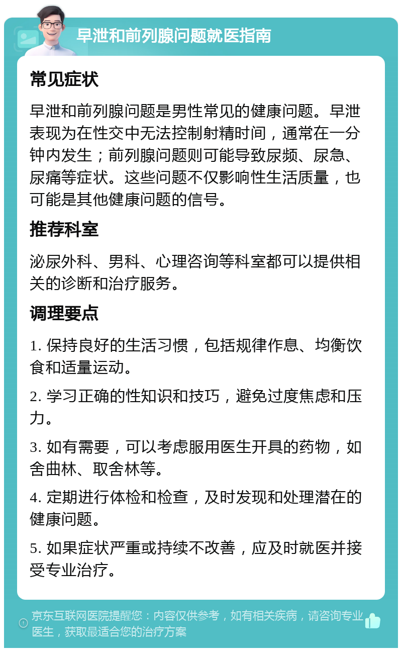 早泄和前列腺问题就医指南 常见症状 早泄和前列腺问题是男性常见的健康问题。早泄表现为在性交中无法控制射精时间，通常在一分钟内发生；前列腺问题则可能导致尿频、尿急、尿痛等症状。这些问题不仅影响性生活质量，也可能是其他健康问题的信号。 推荐科室 泌尿外科、男科、心理咨询等科室都可以提供相关的诊断和治疗服务。 调理要点 1. 保持良好的生活习惯，包括规律作息、均衡饮食和适量运动。 2. 学习正确的性知识和技巧，避免过度焦虑和压力。 3. 如有需要，可以考虑服用医生开具的药物，如舍曲林、取舍林等。 4. 定期进行体检和检查，及时发现和处理潜在的健康问题。 5. 如果症状严重或持续不改善，应及时就医并接受专业治疗。