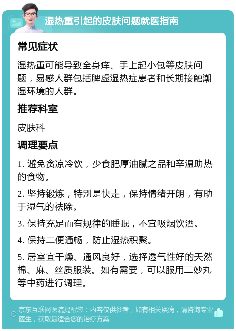 湿热重引起的皮肤问题就医指南 常见症状 湿热重可能导致全身痒、手上起小包等皮肤问题，易感人群包括脾虚湿热症患者和长期接触潮湿环境的人群。 推荐科室 皮肤科 调理要点 1. 避免贪凉冷饮，少食肥厚油腻之品和辛温助热的食物。 2. 坚持锻炼，特别是快走，保持情绪开朗，有助于湿气的祛除。 3. 保持充足而有规律的睡眠，不宜吸烟饮酒。 4. 保持二便通畅，防止湿热积聚。 5. 居室宜干燥、通风良好，选择透气性好的天然棉、麻、丝质服装。如有需要，可以服用二妙丸等中药进行调理。