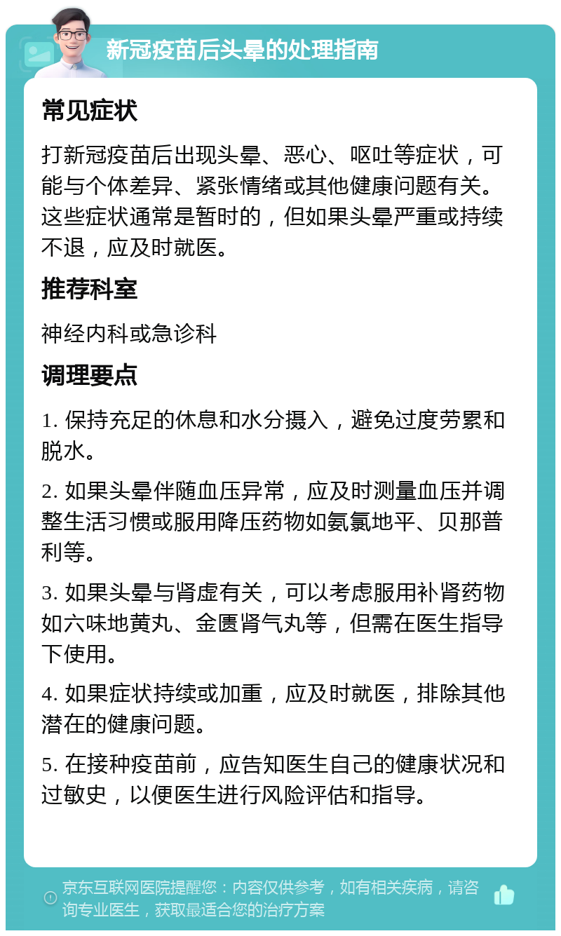 新冠疫苗后头晕的处理指南 常见症状 打新冠疫苗后出现头晕、恶心、呕吐等症状，可能与个体差异、紧张情绪或其他健康问题有关。这些症状通常是暂时的，但如果头晕严重或持续不退，应及时就医。 推荐科室 神经内科或急诊科 调理要点 1. 保持充足的休息和水分摄入，避免过度劳累和脱水。 2. 如果头晕伴随血压异常，应及时测量血压并调整生活习惯或服用降压药物如氨氯地平、贝那普利等。 3. 如果头晕与肾虚有关，可以考虑服用补肾药物如六味地黄丸、金匮肾气丸等，但需在医生指导下使用。 4. 如果症状持续或加重，应及时就医，排除其他潜在的健康问题。 5. 在接种疫苗前，应告知医生自己的健康状况和过敏史，以便医生进行风险评估和指导。