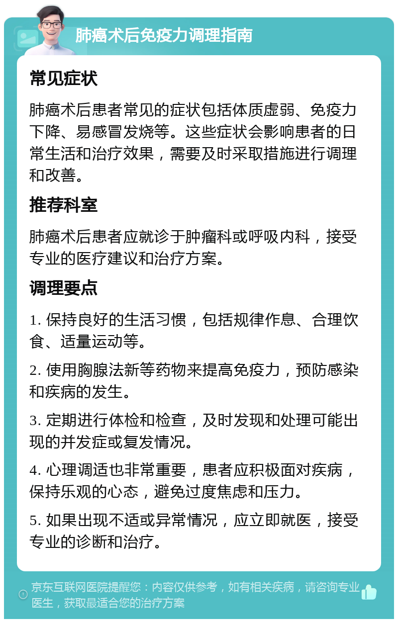 肺癌术后免疫力调理指南 常见症状 肺癌术后患者常见的症状包括体质虚弱、免疫力下降、易感冒发烧等。这些症状会影响患者的日常生活和治疗效果，需要及时采取措施进行调理和改善。 推荐科室 肺癌术后患者应就诊于肿瘤科或呼吸内科，接受专业的医疗建议和治疗方案。 调理要点 1. 保持良好的生活习惯，包括规律作息、合理饮食、适量运动等。 2. 使用胸腺法新等药物来提高免疫力，预防感染和疾病的发生。 3. 定期进行体检和检查，及时发现和处理可能出现的并发症或复发情况。 4. 心理调适也非常重要，患者应积极面对疾病，保持乐观的心态，避免过度焦虑和压力。 5. 如果出现不适或异常情况，应立即就医，接受专业的诊断和治疗。