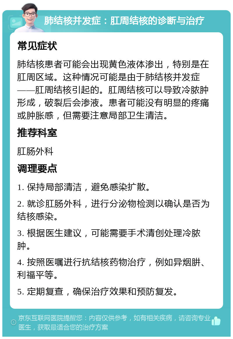 肺结核并发症：肛周结核的诊断与治疗 常见症状 肺结核患者可能会出现黄色液体渗出，特别是在肛周区域。这种情况可能是由于肺结核并发症——肛周结核引起的。肛周结核可以导致冷脓肿形成，破裂后会渗液。患者可能没有明显的疼痛或肿胀感，但需要注意局部卫生清洁。 推荐科室 肛肠外科 调理要点 1. 保持局部清洁，避免感染扩散。 2. 就诊肛肠外科，进行分泌物检测以确认是否为结核感染。 3. 根据医生建议，可能需要手术清创处理冷脓肿。 4. 按照医嘱进行抗结核药物治疗，例如异烟肼、利福平等。 5. 定期复查，确保治疗效果和预防复发。