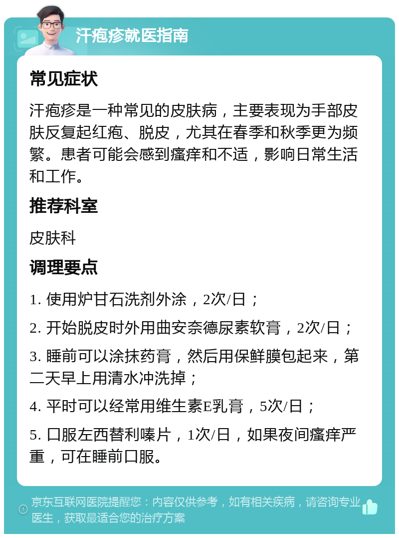 汗疱疹就医指南 常见症状 汗疱疹是一种常见的皮肤病，主要表现为手部皮肤反复起红疱、脱皮，尤其在春季和秋季更为频繁。患者可能会感到瘙痒和不适，影响日常生活和工作。 推荐科室 皮肤科 调理要点 1. 使用炉甘石洗剂外涂，2次/日； 2. 开始脱皮时外用曲安奈德尿素软膏，2次/日； 3. 睡前可以涂抹药膏，然后用保鲜膜包起来，第二天早上用清水冲洗掉； 4. 平时可以经常用维生素E乳膏，5次/日； 5. 口服左西替利嗪片，1次/日，如果夜间瘙痒严重，可在睡前口服。