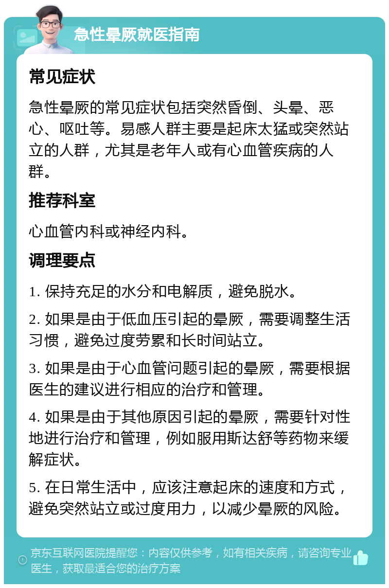 急性晕厥就医指南 常见症状 急性晕厥的常见症状包括突然昏倒、头晕、恶心、呕吐等。易感人群主要是起床太猛或突然站立的人群，尤其是老年人或有心血管疾病的人群。 推荐科室 心血管内科或神经内科。 调理要点 1. 保持充足的水分和电解质，避免脱水。 2. 如果是由于低血压引起的晕厥，需要调整生活习惯，避免过度劳累和长时间站立。 3. 如果是由于心血管问题引起的晕厥，需要根据医生的建议进行相应的治疗和管理。 4. 如果是由于其他原因引起的晕厥，需要针对性地进行治疗和管理，例如服用斯达舒等药物来缓解症状。 5. 在日常生活中，应该注意起床的速度和方式，避免突然站立或过度用力，以减少晕厥的风险。