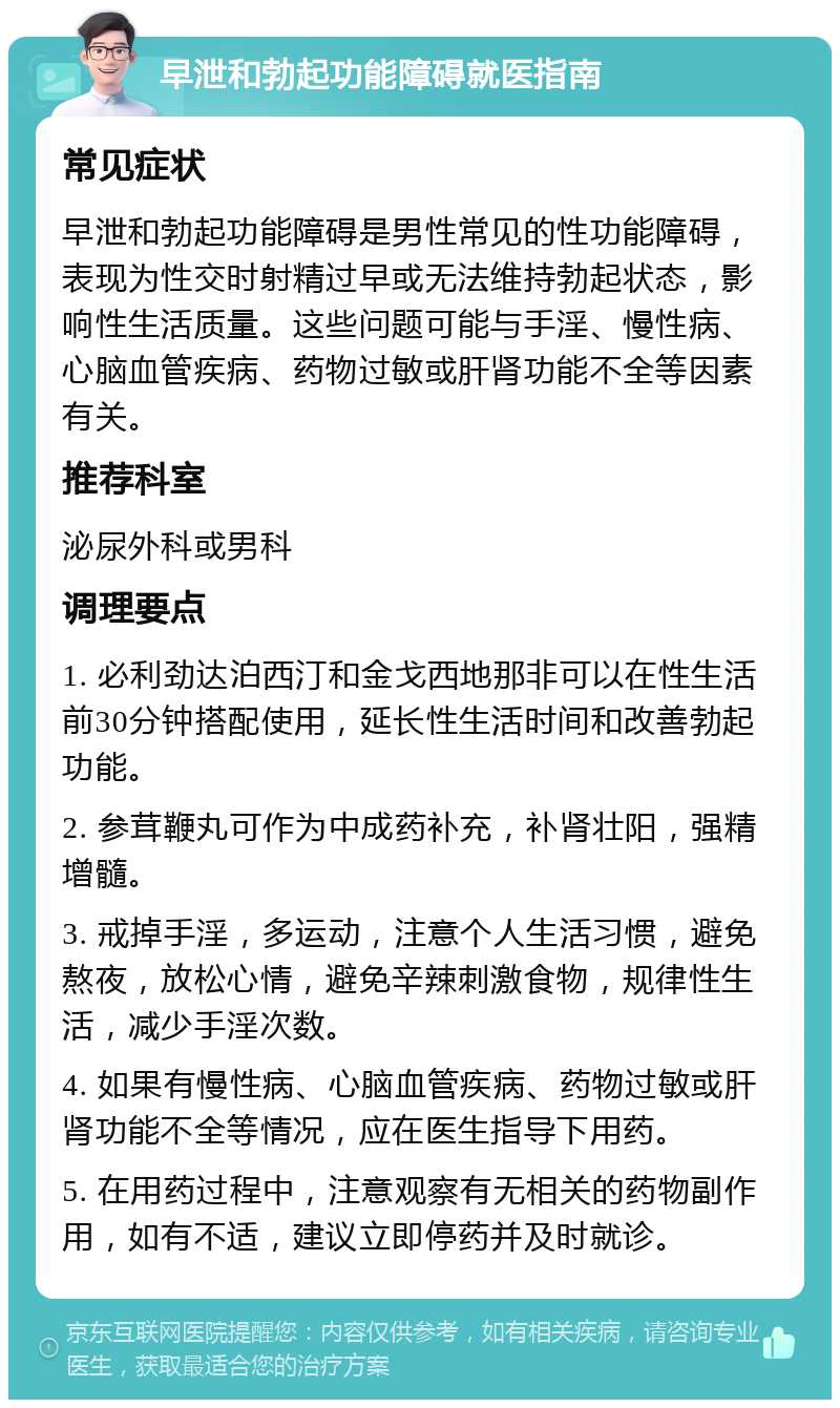 早泄和勃起功能障碍就医指南 常见症状 早泄和勃起功能障碍是男性常见的性功能障碍，表现为性交时射精过早或无法维持勃起状态，影响性生活质量。这些问题可能与手淫、慢性病、心脑血管疾病、药物过敏或肝肾功能不全等因素有关。 推荐科室 泌尿外科或男科 调理要点 1. 必利劲达泊西汀和金戈西地那非可以在性生活前30分钟搭配使用，延长性生活时间和改善勃起功能。 2. 参茸鞭丸可作为中成药补充，补肾壮阳，强精增髓。 3. 戒掉手淫，多运动，注意个人生活习惯，避免熬夜，放松心情，避免辛辣刺激食物，规律性生活，减少手淫次数。 4. 如果有慢性病、心脑血管疾病、药物过敏或肝肾功能不全等情况，应在医生指导下用药。 5. 在用药过程中，注意观察有无相关的药物副作用，如有不适，建议立即停药并及时就诊。