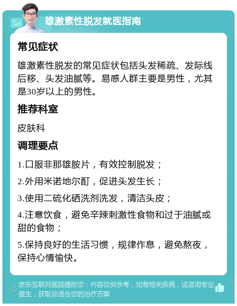 雄激素性脱发就医指南 常见症状 雄激素性脱发的常见症状包括头发稀疏、发际线后移、头发油腻等。易感人群主要是男性，尤其是30岁以上的男性。 推荐科室 皮肤科 调理要点 1.口服非那雄胺片，有效控制脱发； 2.外用米诺地尔酊，促进头发生长； 3.使用二硫化硒洗剂洗发，清洁头皮； 4.注意饮食，避免辛辣刺激性食物和过于油腻或甜的食物； 5.保持良好的生活习惯，规律作息，避免熬夜，保持心情愉快。