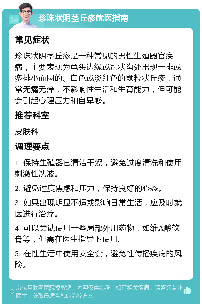 珍珠状阴茎丘疹就医指南 常见症状 珍珠状阴茎丘疹是一种常见的男性生殖器官疾病，主要表现为龟头边缘或冠状沟处出现一排或多排小而圆的、白色或淡红色的颗粒状丘疹，通常无痛无痒，不影响性生活和生育能力，但可能会引起心理压力和自卑感。 推荐科室 皮肤科 调理要点 1. 保持生殖器官清洁干燥，避免过度清洗和使用刺激性洗液。 2. 避免过度焦虑和压力，保持良好的心态。 3. 如果出现明显不适或影响日常生活，应及时就医进行治疗。 4. 可以尝试使用一些局部外用药物，如维A酸软膏等，但需在医生指导下使用。 5. 在性生活中使用安全套，避免性传播疾病的风险。