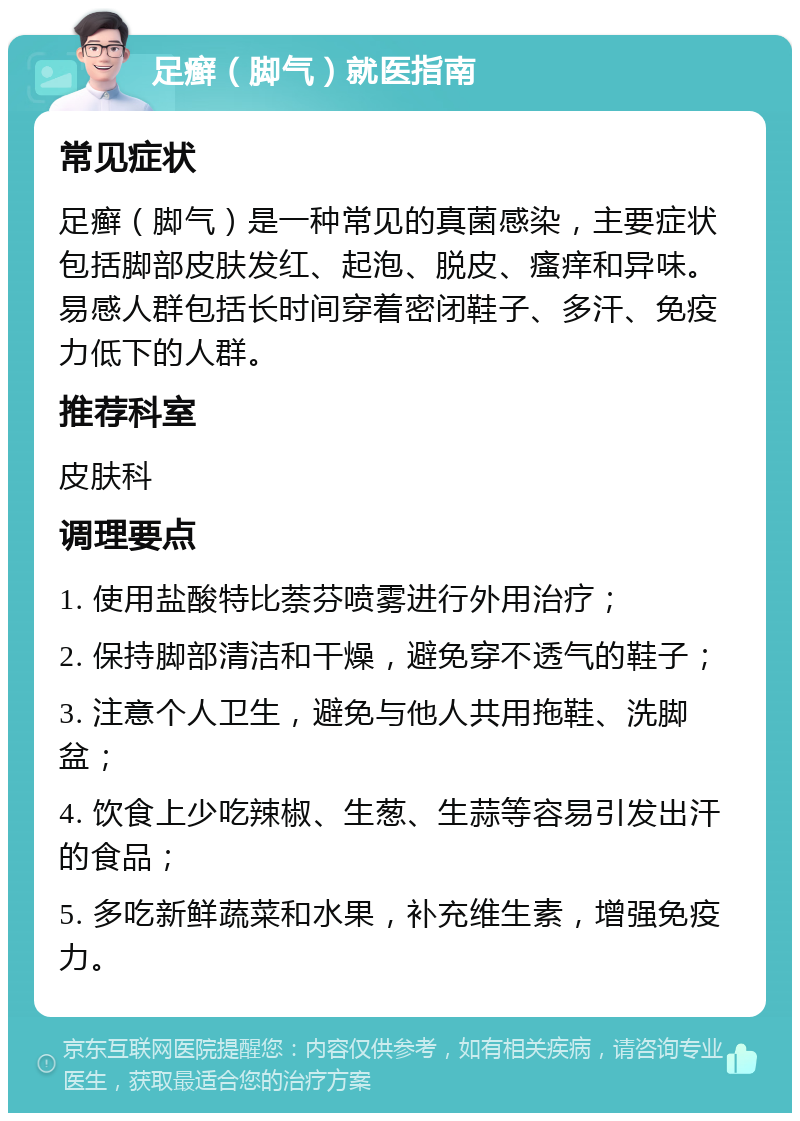 足癣（脚气）就医指南 常见症状 足癣（脚气）是一种常见的真菌感染，主要症状包括脚部皮肤发红、起泡、脱皮、瘙痒和异味。易感人群包括长时间穿着密闭鞋子、多汗、免疫力低下的人群。 推荐科室 皮肤科 调理要点 1. 使用盐酸特比萘芬喷雾进行外用治疗； 2. 保持脚部清洁和干燥，避免穿不透气的鞋子； 3. 注意个人卫生，避免与他人共用拖鞋、洗脚盆； 4. 饮食上少吃辣椒、生葱、生蒜等容易引发出汗的食品； 5. 多吃新鲜蔬菜和水果，补充维生素，增强免疫力。