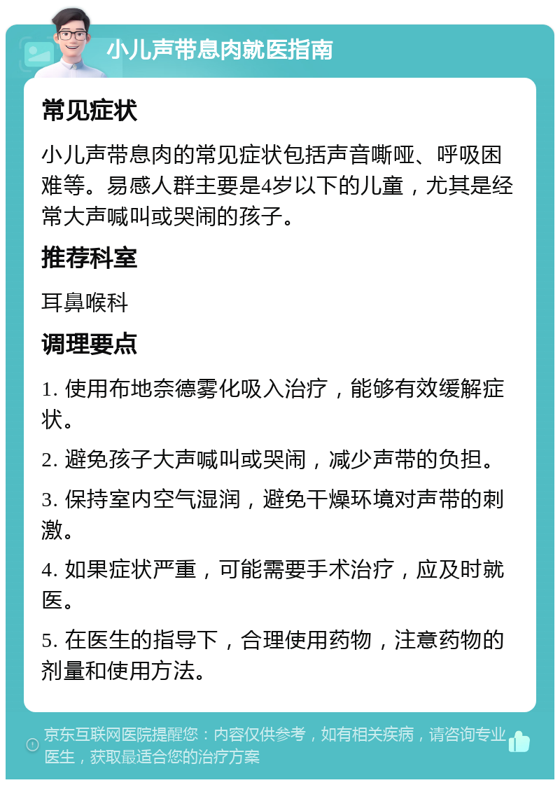 小儿声带息肉就医指南 常见症状 小儿声带息肉的常见症状包括声音嘶哑、呼吸困难等。易感人群主要是4岁以下的儿童，尤其是经常大声喊叫或哭闹的孩子。 推荐科室 耳鼻喉科 调理要点 1. 使用布地奈德雾化吸入治疗，能够有效缓解症状。 2. 避免孩子大声喊叫或哭闹，减少声带的负担。 3. 保持室内空气湿润，避免干燥环境对声带的刺激。 4. 如果症状严重，可能需要手术治疗，应及时就医。 5. 在医生的指导下，合理使用药物，注意药物的剂量和使用方法。