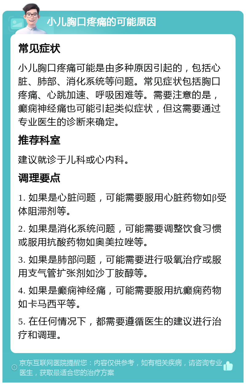 小儿胸口疼痛的可能原因 常见症状 小儿胸口疼痛可能是由多种原因引起的，包括心脏、肺部、消化系统等问题。常见症状包括胸口疼痛、心跳加速、呼吸困难等。需要注意的是，癫痫神经痛也可能引起类似症状，但这需要通过专业医生的诊断来确定。 推荐科室 建议就诊于儿科或心内科。 调理要点 1. 如果是心脏问题，可能需要服用心脏药物如β受体阻滞剂等。 2. 如果是消化系统问题，可能需要调整饮食习惯或服用抗酸药物如奥美拉唑等。 3. 如果是肺部问题，可能需要进行吸氧治疗或服用支气管扩张剂如沙丁胺醇等。 4. 如果是癫痫神经痛，可能需要服用抗癫痫药物如卡马西平等。 5. 在任何情况下，都需要遵循医生的建议进行治疗和调理。