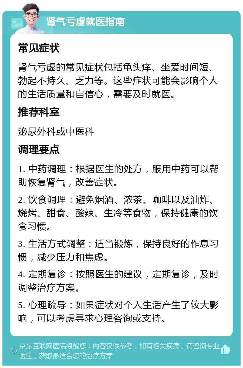 肾气亏虚就医指南 常见症状 肾气亏虚的常见症状包括龟头痒、坐爱时间短、勃起不持久、乏力等。这些症状可能会影响个人的生活质量和自信心，需要及时就医。 推荐科室 泌尿外科或中医科 调理要点 1. 中药调理：根据医生的处方，服用中药可以帮助恢复肾气，改善症状。 2. 饮食调理：避免烟酒、浓茶、咖啡以及油炸、烧烤、甜食、酸辣、生冷等食物，保持健康的饮食习惯。 3. 生活方式调整：适当锻炼，保持良好的作息习惯，减少压力和焦虑。 4. 定期复诊：按照医生的建议，定期复诊，及时调整治疗方案。 5. 心理疏导：如果症状对个人生活产生了较大影响，可以考虑寻求心理咨询或支持。