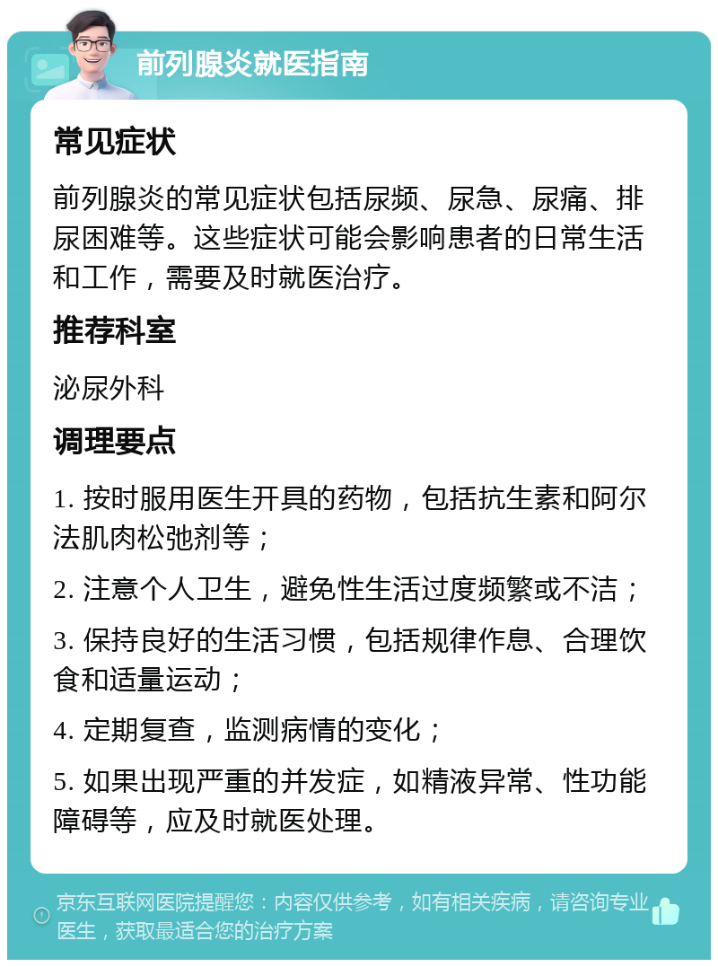 前列腺炎就医指南 常见症状 前列腺炎的常见症状包括尿频、尿急、尿痛、排尿困难等。这些症状可能会影响患者的日常生活和工作，需要及时就医治疗。 推荐科室 泌尿外科 调理要点 1. 按时服用医生开具的药物，包括抗生素和阿尔法肌肉松弛剂等； 2. 注意个人卫生，避免性生活过度频繁或不洁； 3. 保持良好的生活习惯，包括规律作息、合理饮食和适量运动； 4. 定期复查，监测病情的变化； 5. 如果出现严重的并发症，如精液异常、性功能障碍等，应及时就医处理。