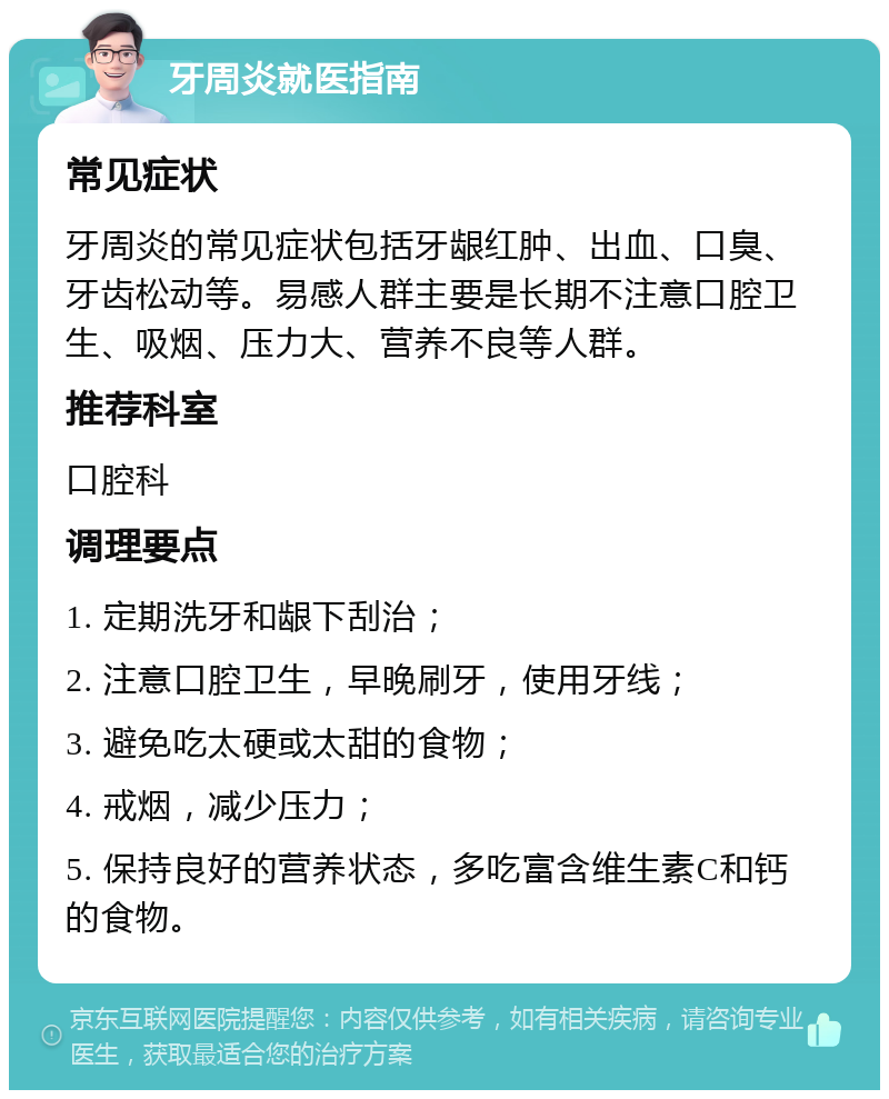 牙周炎就医指南 常见症状 牙周炎的常见症状包括牙龈红肿、出血、口臭、牙齿松动等。易感人群主要是长期不注意口腔卫生、吸烟、压力大、营养不良等人群。 推荐科室 口腔科 调理要点 1. 定期洗牙和龈下刮治； 2. 注意口腔卫生，早晚刷牙，使用牙线； 3. 避免吃太硬或太甜的食物； 4. 戒烟，减少压力； 5. 保持良好的营养状态，多吃富含维生素C和钙的食物。