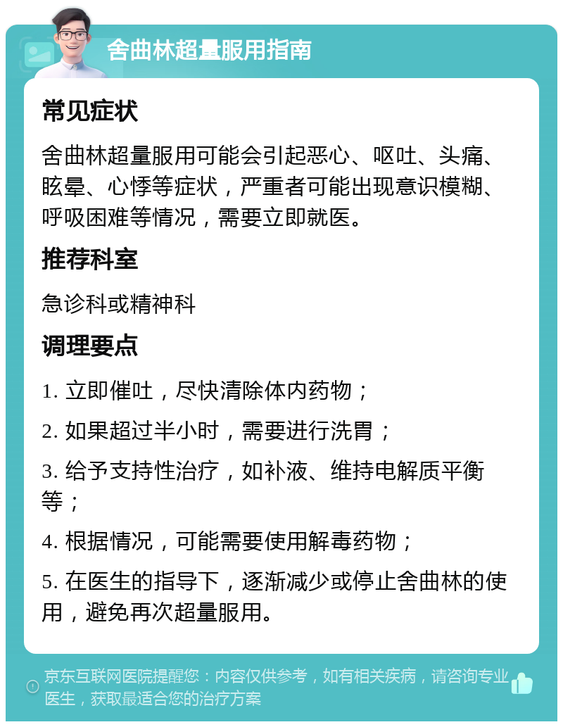 舍曲林超量服用指南 常见症状 舍曲林超量服用可能会引起恶心、呕吐、头痛、眩晕、心悸等症状，严重者可能出现意识模糊、呼吸困难等情况，需要立即就医。 推荐科室 急诊科或精神科 调理要点 1. 立即催吐，尽快清除体内药物； 2. 如果超过半小时，需要进行洗胃； 3. 给予支持性治疗，如补液、维持电解质平衡等； 4. 根据情况，可能需要使用解毒药物； 5. 在医生的指导下，逐渐减少或停止舍曲林的使用，避免再次超量服用。