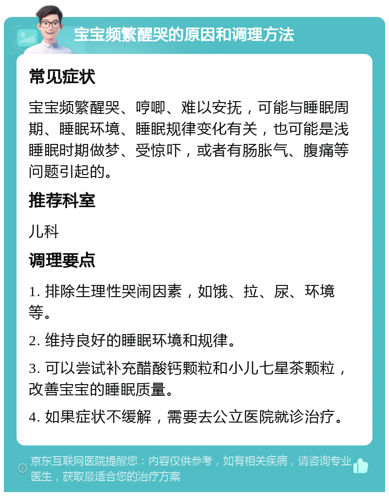 宝宝频繁醒哭的原因和调理方法 常见症状 宝宝频繁醒哭、哼唧、难以安抚，可能与睡眠周期、睡眠环境、睡眠规律变化有关，也可能是浅睡眠时期做梦、受惊吓，或者有肠胀气、腹痛等问题引起的。 推荐科室 儿科 调理要点 1. 排除生理性哭闹因素，如饿、拉、尿、环境等。 2. 维持良好的睡眠环境和规律。 3. 可以尝试补充醋酸钙颗粒和小儿七星茶颗粒，改善宝宝的睡眠质量。 4. 如果症状不缓解，需要去公立医院就诊治疗。