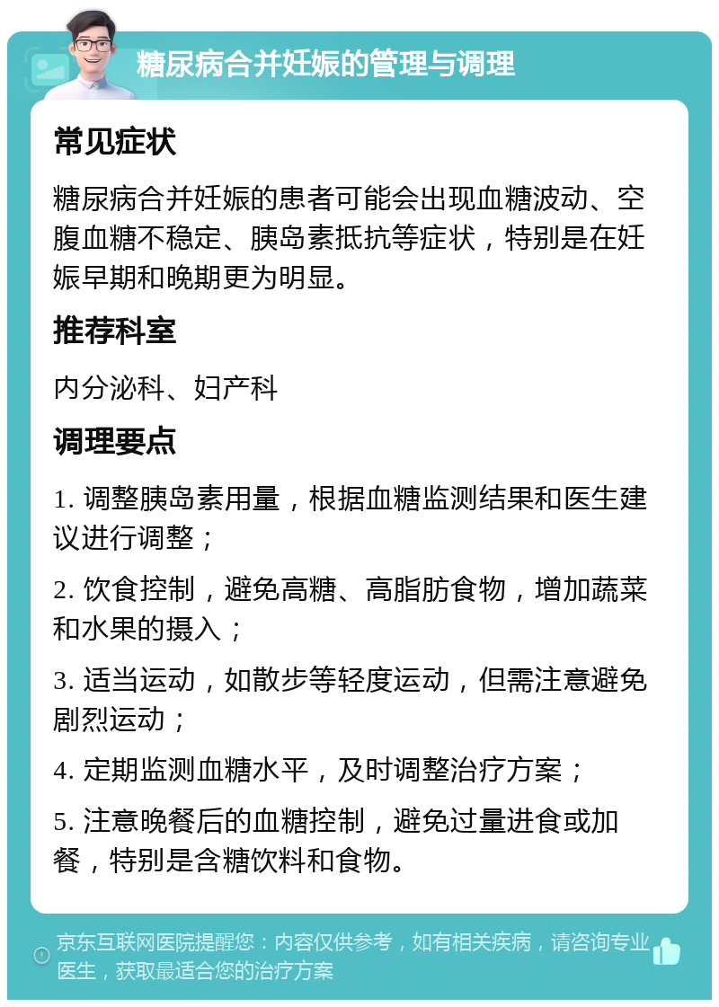 糖尿病合并妊娠的管理与调理 常见症状 糖尿病合并妊娠的患者可能会出现血糖波动、空腹血糖不稳定、胰岛素抵抗等症状，特别是在妊娠早期和晚期更为明显。 推荐科室 内分泌科、妇产科 调理要点 1. 调整胰岛素用量，根据血糖监测结果和医生建议进行调整； 2. 饮食控制，避免高糖、高脂肪食物，增加蔬菜和水果的摄入； 3. 适当运动，如散步等轻度运动，但需注意避免剧烈运动； 4. 定期监测血糖水平，及时调整治疗方案； 5. 注意晚餐后的血糖控制，避免过量进食或加餐，特别是含糖饮料和食物。