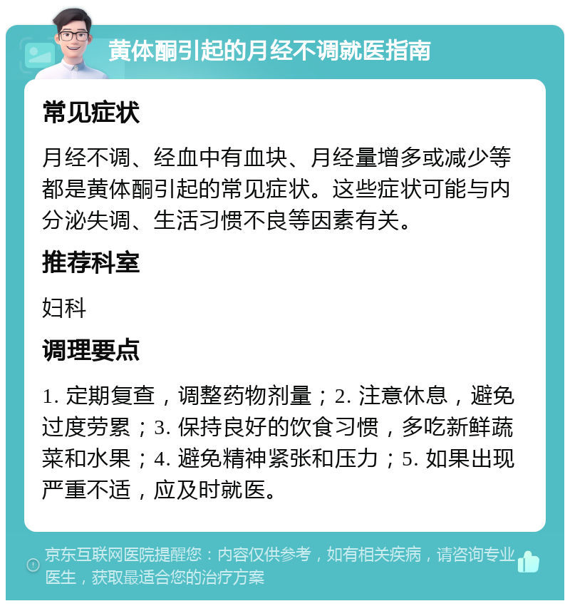 黄体酮引起的月经不调就医指南 常见症状 月经不调、经血中有血块、月经量增多或减少等都是黄体酮引起的常见症状。这些症状可能与内分泌失调、生活习惯不良等因素有关。 推荐科室 妇科 调理要点 1. 定期复查，调整药物剂量；2. 注意休息，避免过度劳累；3. 保持良好的饮食习惯，多吃新鲜蔬菜和水果；4. 避免精神紧张和压力；5. 如果出现严重不适，应及时就医。