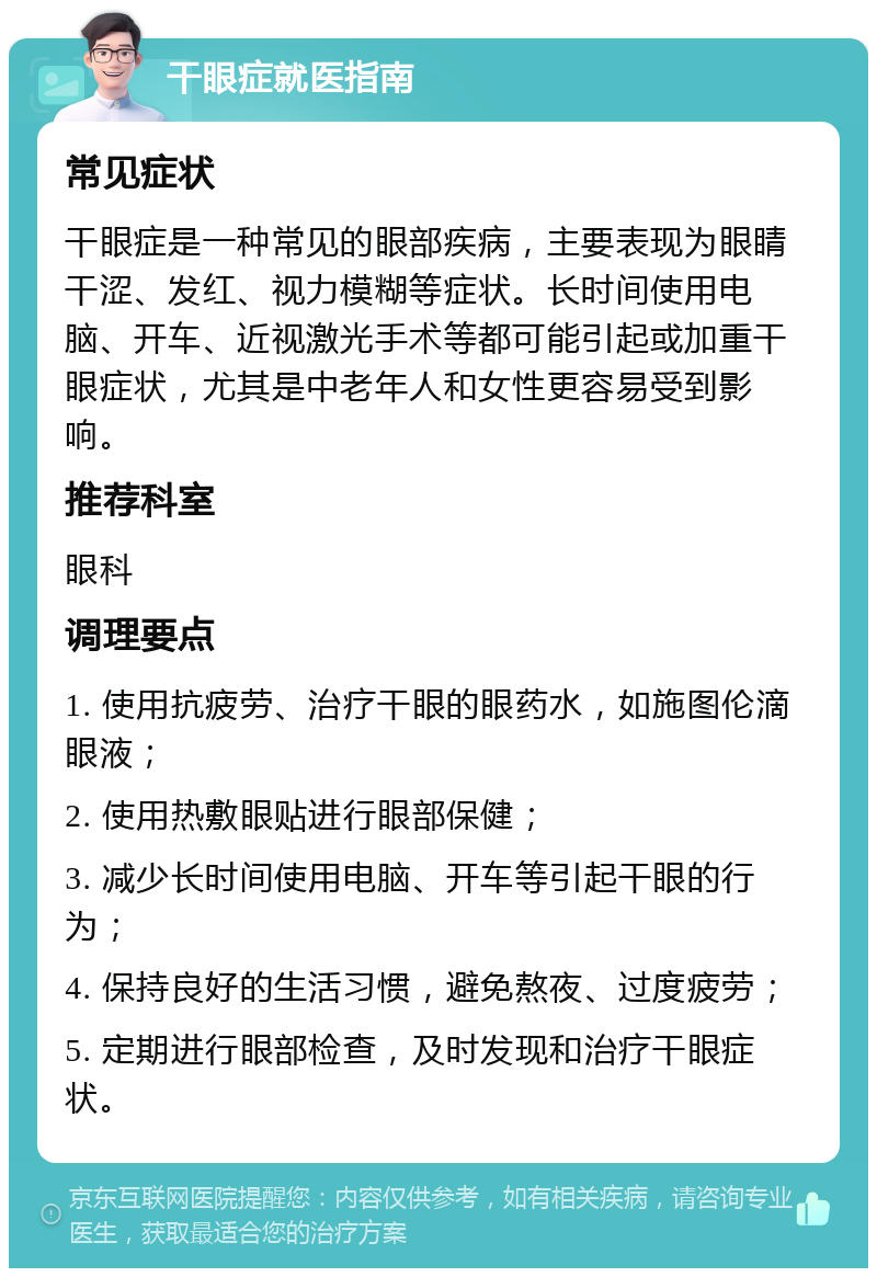 干眼症就医指南 常见症状 干眼症是一种常见的眼部疾病，主要表现为眼睛干涩、发红、视力模糊等症状。长时间使用电脑、开车、近视激光手术等都可能引起或加重干眼症状，尤其是中老年人和女性更容易受到影响。 推荐科室 眼科 调理要点 1. 使用抗疲劳、治疗干眼的眼药水，如施图伦滴眼液； 2. 使用热敷眼贴进行眼部保健； 3. 减少长时间使用电脑、开车等引起干眼的行为； 4. 保持良好的生活习惯，避免熬夜、过度疲劳； 5. 定期进行眼部检查，及时发现和治疗干眼症状。