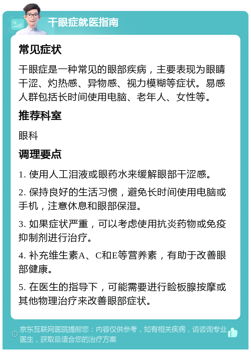 干眼症就医指南 常见症状 干眼症是一种常见的眼部疾病，主要表现为眼睛干涩、灼热感、异物感、视力模糊等症状。易感人群包括长时间使用电脑、老年人、女性等。 推荐科室 眼科 调理要点 1. 使用人工泪液或眼药水来缓解眼部干涩感。 2. 保持良好的生活习惯，避免长时间使用电脑或手机，注意休息和眼部保湿。 3. 如果症状严重，可以考虑使用抗炎药物或免疫抑制剂进行治疗。 4. 补充维生素A、C和E等营养素，有助于改善眼部健康。 5. 在医生的指导下，可能需要进行睑板腺按摩或其他物理治疗来改善眼部症状。