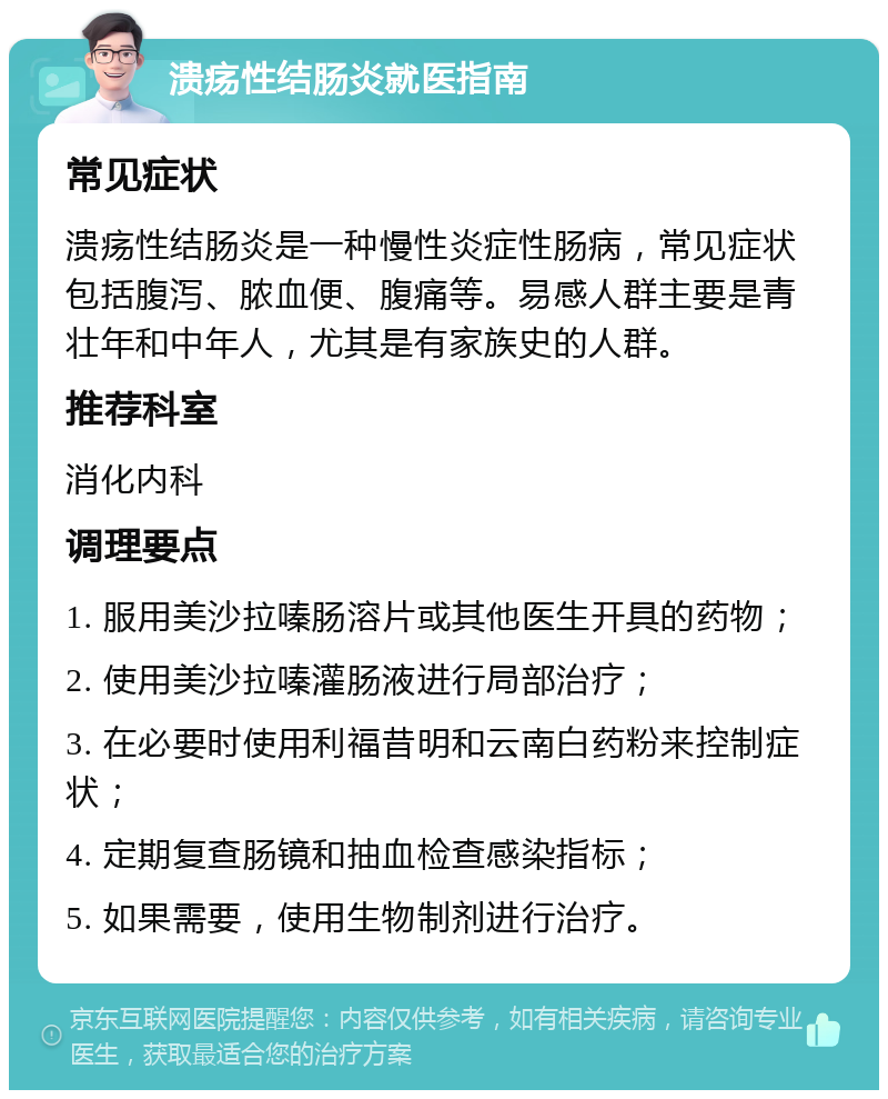 溃疡性结肠炎就医指南 常见症状 溃疡性结肠炎是一种慢性炎症性肠病，常见症状包括腹泻、脓血便、腹痛等。易感人群主要是青壮年和中年人，尤其是有家族史的人群。 推荐科室 消化内科 调理要点 1. 服用美沙拉嗪肠溶片或其他医生开具的药物； 2. 使用美沙拉嗪灌肠液进行局部治疗； 3. 在必要时使用利福昔明和云南白药粉来控制症状； 4. 定期复查肠镜和抽血检查感染指标； 5. 如果需要，使用生物制剂进行治疗。