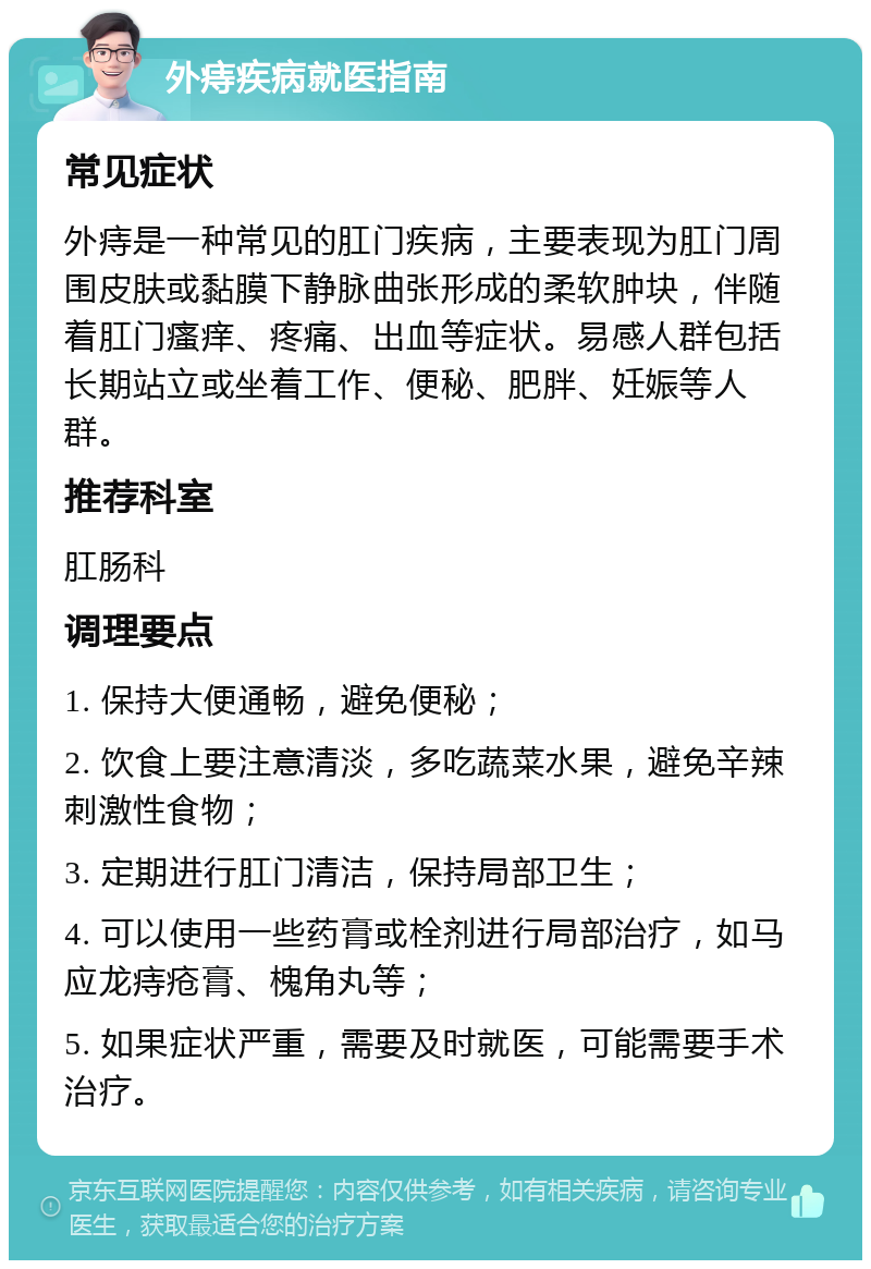 外痔疾病就医指南 常见症状 外痔是一种常见的肛门疾病，主要表现为肛门周围皮肤或黏膜下静脉曲张形成的柔软肿块，伴随着肛门瘙痒、疼痛、出血等症状。易感人群包括长期站立或坐着工作、便秘、肥胖、妊娠等人群。 推荐科室 肛肠科 调理要点 1. 保持大便通畅，避免便秘； 2. 饮食上要注意清淡，多吃蔬菜水果，避免辛辣刺激性食物； 3. 定期进行肛门清洁，保持局部卫生； 4. 可以使用一些药膏或栓剂进行局部治疗，如马应龙痔疮膏、槐角丸等； 5. 如果症状严重，需要及时就医，可能需要手术治疗。