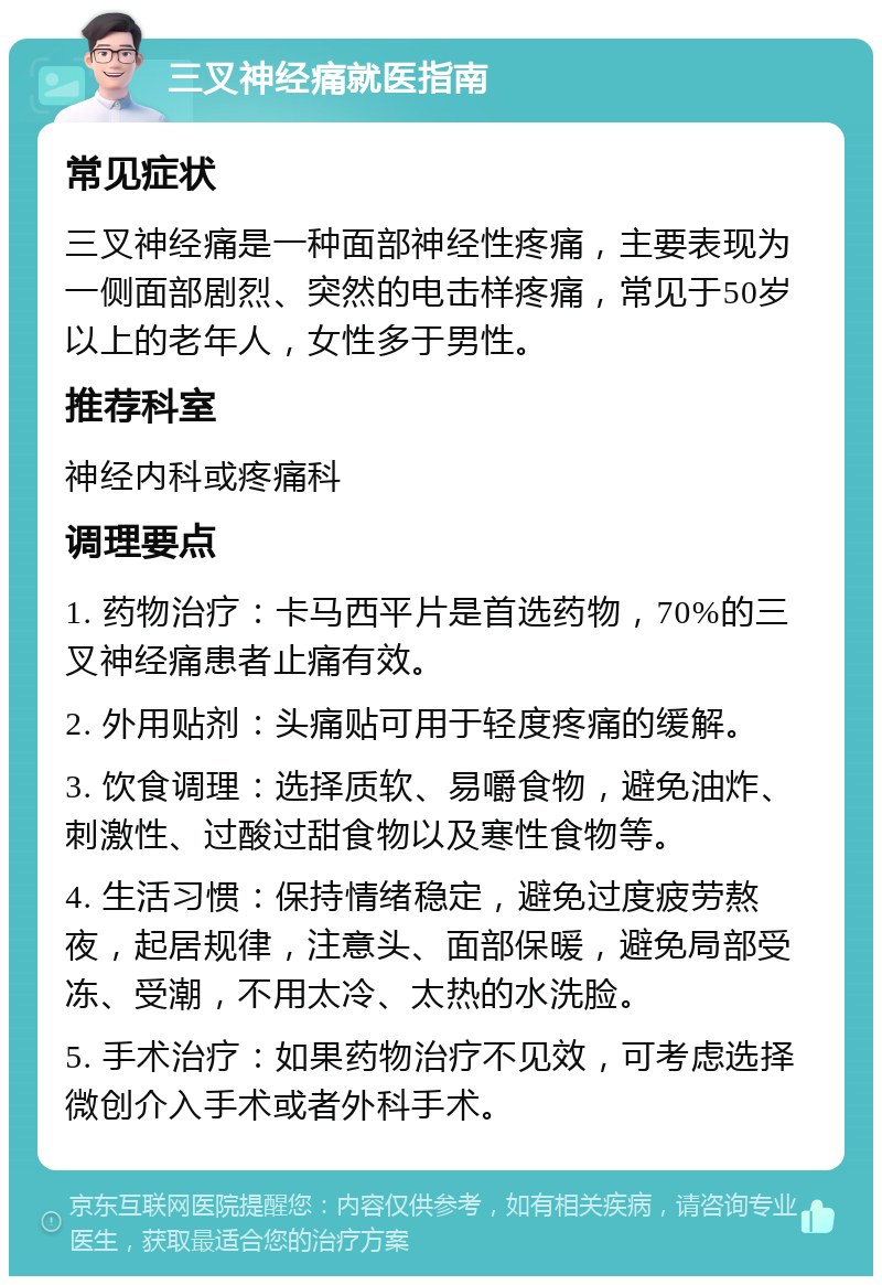 三叉神经痛就医指南 常见症状 三叉神经痛是一种面部神经性疼痛，主要表现为一侧面部剧烈、突然的电击样疼痛，常见于50岁以上的老年人，女性多于男性。 推荐科室 神经内科或疼痛科 调理要点 1. 药物治疗：卡马西平片是首选药物，70%的三叉神经痛患者止痛有效。 2. 外用贴剂：头痛贴可用于轻度疼痛的缓解。 3. 饮食调理：选择质软、易嚼食物，避免油炸、刺激性、过酸过甜食物以及寒性食物等。 4. 生活习惯：保持情绪稳定，避免过度疲劳熬夜，起居规律，注意头、面部保暖，避免局部受冻、受潮，不用太冷、太热的水洗脸。 5. 手术治疗：如果药物治疗不见效，可考虑选择微创介入手术或者外科手术。