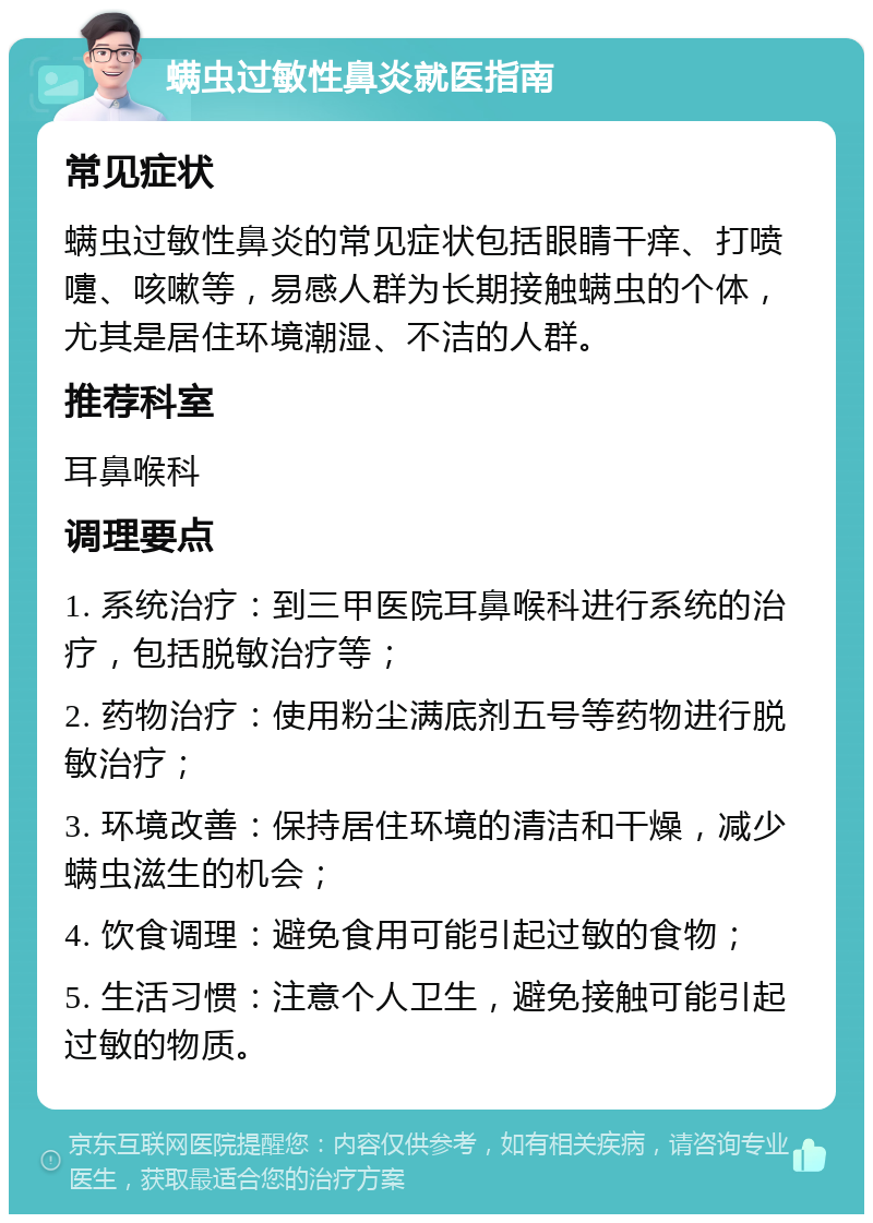 螨虫过敏性鼻炎就医指南 常见症状 螨虫过敏性鼻炎的常见症状包括眼睛干痒、打喷嚏、咳嗽等，易感人群为长期接触螨虫的个体，尤其是居住环境潮湿、不洁的人群。 推荐科室 耳鼻喉科 调理要点 1. 系统治疗：到三甲医院耳鼻喉科进行系统的治疗，包括脱敏治疗等； 2. 药物治疗：使用粉尘满底剂五号等药物进行脱敏治疗； 3. 环境改善：保持居住环境的清洁和干燥，减少螨虫滋生的机会； 4. 饮食调理：避免食用可能引起过敏的食物； 5. 生活习惯：注意个人卫生，避免接触可能引起过敏的物质。